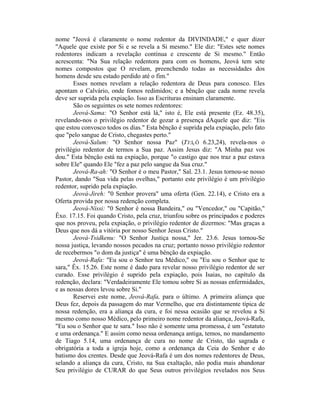 nome "Jeová é claramente o nome redentor da DIVINDADE," e quer dizer
"Aquele que existe por Si e se revela a Si mesmo." Ele diz: "Estes sete nomes
redentores indicam a revelação contínua e crescente de Si mesmo." Então
acrescenta: "Na Sua relação redentora para com os homens, Jeová tem sete
nomes compostos que O revelam, preenchendo todas as necessidades dos
homens desde seu estado perdido até o fim."
Esses nomes revelam a relação redentora de Deus para conosco. Eles
apontam o Calvário, onde fomos redimidos; e a bênção que cada nome revela
deve ser suprida pela expiação. Isso as Escrituras ensinam claramente.
São os seguintes os sete nomes redentores:
Jeová-Sama: "O Senhor está lá," isto é, Ele está presente (Ez. 48.35),
revelando-nos o privilégio redentor de gozar a presença dAquele que diz: "Eis
que estou convosco todos os dias." Esta bênção é suprida pela expiação, pelo fato
que "pelo sangue de Cristo, chegastes perto."
Jeová-Salum: "O Senhor nossa Paz" (J'J:ICÔ 6.23,24), revela-nos o
privilégio redentor de termos a Sua paz. Assim Jesus diz: "A Minha paz vos
dou." Esta bênção está na expiação, porque "o castigo que nos traz a paz estava
sobre Ele" quando Ele "fez a paz pelo sangue da Sua cruz."
Jeová-Ra-ah: "O Senhor é o meu Pastor," Sal. 23.1. Jesus tornou-se nosso
Pastor, dando "Sua vida pelas ovelhas," portanto este privilégio é um privilégio
redentor, suprido pela expiação.
Jeová-Jireh: "0 Senhor provera" uma oferta (Gen. 22.14), e Cristo era a
Oferta provida por nossa redenção completa.
Jeová-Nissi: "0 Senhor é nossa Bandeira," ou "Vencedor," ou "Capitão,"
Êxo. 17.15. Foi quando Cristo, pela cruz, triunfou sobre os principados e poderes
que nos proveu, pela expiação, o privilégio redentor de dizermos: "Mas graças a
Deus que nos dá a vitória por nosso Senhor Jesus Cristo."
Jeová-Tsidkenu: "O Senhor Justiça nossa," Jer. 23.6. Jesus tornou-Se
nossa justiça, levando nossos pecados na cruz; portanto nosso privilégio redentor
de recebermos "o dom da justiça" é uma bênção da expiação.
Jeová-Rafa: "Eu sou o Senhor teu Médico," ou "Eu sou o Senhor que te
sara," Êx. 15.26. Este nome é dado para revelar nosso privilégio redentor de ser
curado. Esse privilégio é suprido pela expiação, pois Isaias, no capítulo da
redenção, declara: "Verdadeiramente Ele tomou sobre Si as nossas enfermidades,
e as nossas dores levou sobre Si."
Reservei este nome, Jeová-Rafa, para o último. A primeira aliança que
Deus fez, depois da passagem do mar Vermelho, que era distintamente típica de
nossa redenção, era a aliança da cura, e foi nessa ocasião que se revelou a Si
mesmo como nosso Médico, pelo primeiro nome redentor da aliança, Jeová-Rafa,
"Eu sou o Senhor que te sara." Isso não é somente uma promessa, é um "estatuto
e uma ordenança." E assim como nessa ordenança antiga, temos, no mandamento
de Tiago 5.14, uma ordenança de cura no nome de Cristo, tão sagrada e
obrigatória a toda a igreja hoje, como a ordenança da Ceia do Senhor e do
batismo dos crentes. Desde que Jeová-Rafa é um dos nomes redentores de Deus,
selando a aliança da cura, Cristo, na Sua exaltação, não podia mais abandonar
Seu privilégio de CURAR do que Seus outros privilégios revelados nos Seus
 