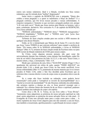 outros seis nomes redentores. Qual é a bênção, revelada nos Seus nomes
redentores, que foi retirada desta "melhor" dispensação?
Isaías inicia o capítulo da REDENÇÃO com a pergunta: "Quem deu
crédito a nossa pregação? e a quem se manifestou o braço do Senhor?" E a
pregação continua, que Ele levou nossos pecados e nossas enfermidades. A
resposta à pergunta é: Somente os que ouviram a pregação podiam crer, porque
"a fé vem pelo ouvir." Desde que Jesus morreu para libertar os homens, vale a
pena, certamente, declará-lo. Nos versículos 4 e 5 do capítulo da REDENÇÃO,
vê-se Jesus sofrendo por
"NOSSAS enfermidades," "NOSSAS dores," "NOSSAS transgressões,"
"NOSSAS iniqüidades," "NOSSA paz," e "NOSSA cura," pois "pelas Suas
pisaduras fomos sarados."
Teríamos de fazer citações erradas para nos excluir a NÔS mesmos de
qualquer uma dessas bênçãos.
Então, ao ler a interpretação que Mateus dá de Isaías 53 e ouvi-lo dizer
que Jesus "curou TODOS os que estavam enfermos" para cumprir a profecia de
Isaías: "Ele tomou sobre Si as NOSSAS enfermidades, e levou as NOSSAS
doenças" (Mat. 8.17), teríamos de fazer citação errada da Escritura outra vez para
NOS excluir da bênção redentora da CURA para nossos corpos.
Se Cristo, como algumas pessoas pensam, não quer curar tão
universalmente durante Sua exaltação, como durante Sua humilhação, então Ele
teria de ser infiel à Sua promessa em João 14.12,13, e não seria "Jesus Cristo, o
mesmo ontem, e hoje, e eternamente," Heb. 13.8.
Desde que a promessa da cura, feita a "ALGUÉM" doente (Tiago 5.14), é
igualmente tão universal em esfera de ação, quanto "TODO AQUELE" em
pecado (João 3.16), e desde que Jesus Cristo, na Sua morte sacrificial, levou
nossas enfermidades (Mat. 8.17), justamente da mesma maneira que levou nossos
pecados (I Pedro 2.24), então o fato fica decidido pelas Escrituras que os
enfermos têm o mesmo direito à xxira do corpo como os pecadores têm à cura da
alma.
Se o corpo não fosse incluído na redenção, como poderia haver
ressurreição? como pode o "corruptível se revestir da incorruptibilidade" ou o
"mortal se revestir da imortalidade?" Se não fôssemos redimidos da enfermidade,
não seríamos sujeitos a doença no céu, se fosse possível ressurgir sem a
redenção? Se o destino futuro dos homens há de ser físico e espiritual, podemos
esperar também uma redenção do corpo e do espírito.
Como disse o Dr. R. A. Torrey, no seu livro sobre a "Cura Divina":
"Justamente como adquirimos as primícias de nossa salvação espiritual na vida
atual, assim adquirimos as primícias da nossa salvação física na vida atual... O
Evangelho de Cristo tem salvação tanto para o corpo como para a alma ... A
morte expiatória de Jesus Cristo adquiriu para nós não somente a cura do físico,
mas também a ressurreição, aperfeiçoamento e a glorificação de nossos corpos."
 