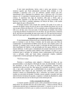 0 erro mais prevalecente, talvez, entre o povo que procura a cura,
inclusive aqueles que ficam plenamente convictos desta verdade, é o de
confundir a esperança com a fé. Os enfermos, quando oramos por eles,
naturalmente têm a esperança de melhorar, mas a esperança não é de forma
alguma a fé. A esperança é somente passiva, muito diferente da fé, que é ativa,
criativa. A esperança tem algo de incerteza; olha para a frente, para a
possibilidade, enquanto a fé olha para trás para uma obra consumada. A fé
baseia-se com firme e confiada segurança, na Palavra de Deus, e não recebe
apoio algum do que o olho percebe.
O homem natural é uma criação dos sentidos, Ele ainda vê ou sente os
sintomas da aflição, insiste em crer no que os seus sentidos lhe dizem, em vez de
crer no que a Palavra de Deus diz. A fé, ao contrário, não se influencia pelo que o
olho vê, e, de fato, nem o leva em conta. A fé não honra os sentidos, mas recebe
a sua força da Palavra invariável do Livro de Deus. Se essa não fosse a natureza
da fé, não haveria necessidade de uma coisa como a fé. Por que haveria necessi-
dade da fé para aquilo que o olho já percebe, ou para aquilo que a mão já apalpa?
O paralelo entre a salvação e a cura
É esta interpretação errônea da fé que a torna tão difícil de se compreender
para se reclamar a cura do físico. Contudo, não há razão para esta falta de
compreensão. O ensinamento da Bíblia acerca da cura é tão simples como o da
salvação. A verdade é que a cura do corpo e a salvação da alma envolvem uma
obra semelhante do Espírito e são governadas por leis quase idênticas, se não
mesmo idênticas. A chave para o entendimento do assunto inteiro da cura divina
está em reconhecer o paralelo quase idêntico entre reclamar a fé para a cura e
reclamá-la para a salvação. Se, portanto, temos conhecimento da fé pela qual
vem a salvação, então por meio duma comparação simples, podemos
compreender o mesmo princípio da fé pela qual vem a cura.
_______
* Por Gordon Lindsay
Notemos a semelhança entre adquirir a libertação da alma, da sua
pecaminosidade, e a de adquirir a libertação do corpo, da enfermidade. A maioria
dos pecadores, a não ser talvez os tolos mais precipitados, alimenta vaga
esperança de salvar-se por fim. Mas apesar de o pecador reconhecer o valor do
céu, e que pode concordar que a probabilidade de se perder eternamente é
infinitamente mais trágica do que meramente ficar enfermo, contudo, esse
incentivo intenso ao arrependimento não é suficiente, em muitos casos, para
resultar na conversão do pecador. Contudo, mesmo quando o pecador tem uma
idéia do horror da doença do pecado, e exprime a vontade de abandoná-lo, ainda
não se salvará antes de crer no fato de que Cristo morreu por ele.
A obra consumada da salvação
É somente quando o pecador aceita a obra consumada do Calvário, que se
pode salvar. Se o pecador não crer, até se sentir salvo — nunca se salvará. Não já
conhecemos pessoas que se enganaram neste ponto? Ê somente no ato de crer na
obra consumada no Calvário, que se realiza a conversão do pecador.
 