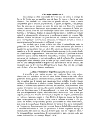 Uma nova reforma da fé
Essa crença na obra consumada de Cristo não se tornou a herança da
Igreja de Cristo sem um conflito, que, de fato, fez tremer a Igreja até seus
alicerces. Esta verdade veio como fruto da grande reforma. Lutero e outros
descobriram que as orações, as penitências, os jejuns, as lágrimas, e as grandes
lutas da alma não os traziam ao ponto de gozar paz com Deus. Foi somente
quando eles aceitaram abertamente a promessa da obra consumada de Cristo, que
veio a paz do céu. Nem era fácil nesse tempo fiar-se nisso. Todas as tradições dos
homens, as miríades de dogmas da igreja medieval, todos os instintos do homem
natural, e não convertido, chocaram-se e revoltaram-se contra tal verdade. Não
obstante, homens intrépidos e corajosos lutaram até vencerem. A verdade que "o
justo viverá pela fé," outrora quase não aceita por ninguém, por fim se tornou a
pedra fundamental de inumeráveis milhões de pessoas.
Esta verdade, que a grande reforma deu à luz, é conhecida por todos os
ganhadores de almas, bem sucedidas, e eles a usam sabiamente para instruir o
pecador no que deve fazer para ser salvo. Eles sabem que é um erro tentar levar o
pecador a se decidir antes de o Espírito aprofundar suas convicções e antes de ele
ter conhecimento da promessa de Deus acerca da salvação. O ganhador de almas
reconhece que se a mente do homem fica confusa, ou se não aceita plenamente a
promessa, ele cairá com a primeira tentação que terá de enfrentar. Por esta razão
um pregador sábio não exige que o pecador aja logo, quando começar a falar com
ele. Há uma obra preliminar do Espírito que deve ser feita no seu coração. Há
instruções que ele deve receber. O Espírito deve fazer a Sua obra de convicção
antes de fazer a Sua obra do novo nascimento.
A obra preliminar do Espírito necessária para a cura
A tragédia é que muitos crentes, que conhecem bem essas coisas,
desprezam essa sabedoria na obra da cura divina. Muitas vezes estão aflitos
para ver o doente, por que têm muito interesse, atendido imediatamente, e se tudo
não se realiza logo à maneira que esperavam, ficam irritados. Doentes viajam
milhares de quilômetros às clínicas; gastam fortunas para obter a maior ciência
médica, e aceitam sem questão o fracasso dos médicos, filosoficamente. Mas
quando procuram a cura divina, eles querem estabelecer os regulamentos. Para
eles, tais Escrituras como "a fé vem pelo ouvir, e o ouvir pela Palavra de Deus"
tem pouca importância. Alguns, não conhecendo a Palavra de Deus, acham que
alguém, com os dons de cura, deve andar de hospital em hospital, curando todos
os enfermos. Ignoram, parece, o relato bíblico de Jesus no tanque de Betesda,
onde curou apenas um e deixou outros coxos e enfermos sentados lá. Ou que
Jesus, em Nazaré, não podia (não que não queria) fazer ali obras maravilhosas,
por causa da incredulidade do povo. Passam por cima do fato que o ensinamento
de Cristo acerca da cura se antecipa à vontade da parte do indivíduo em submeter
a sua vida inteiramente a Deus, ou que quando o Senhor respondeu ao rogo da
mulher gentia para curar sua filha, Ele declarou que a cura era "o pão dos filhos."
Se compreendemos a cura divina, devemos reconhecer que o mesmo poder que
cura a alma também cura o corpo, Tiago 5.14-16.
 