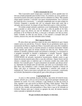 A obra consumada da cura
Não é necessário muito tempo para o pecador se salvar, quando uma vez
tem seu coração preparado para receber Cristo. Ao contrário, às vezes, podem ser
necessários muitos anos para o pecador resolver submeter-se a Deus. Mas quando
chega aquele momento, a salvação vem quase instantaneamente. Isso é possível
por causa da obra consumada — a salvação completada uma vez para sempre no
Calvário. Enquanto o pecador não crê, ou enquanto deixa para outro dia a
salvação, não se salvará. Ao chegar à fé que Deus salva agora, a obra está feita.
Os crentes sempre animam o penitente a crer imediatamente. Não há meio
para o pecador se salvar antes de ele crer que a obra de perdão já foi feita.
Ninguém acuse um obreiro de usar de falsidade se insiste em que a alma
penitente se fie na Palavra de Deus, e creia que a salvação é um fato já consu-
mado. Contudo, na obra da cura divina, é isso mesmo a acusação feita por
crentes, sinceros sim, mas não instruídos nesta verdade.
Dois enganos funestos
Ê nesta altura que queremos tratar de dois erros deploráveis que a Igreja
comete acerca da cura divina. Primeiro: Apesar de ser geralmente aceito que o
ensinamento da Palavra, ungido por Deus, é necessário para uma obra verdadeira
de conversão, muitas vezes as mesmas pessoas se mostram incoerentes falando
contra aqueles que agem da mesma maneira na obra da cura. Muitas vezes
animam os doentes a pedirem oração sem primeiro a instrução, e se ressentem se
o pregador aconselha os doentes a prepararem o coração. Segundo: Alguns
crentes, apesar de animarem o pecador penitente a crer na OBRA
CONSUMADA da salvação, mostram-se inconscientes, falando contra os que
tratam da mesma maneira para obter a cura dos enfermos. Alguns fazem mal de
chamar a atenção para os enfermos que se disseram curados mas ainda estão
doentes. Isso é pecado grave. É igual a desanimar um pecador, que deseja salvar-
se, chamando sua atenção para um desviado, que uma vez se proclamou salvo.
Que Deus seja verdadeiro e todo o homem mentiroso! Segundo a Palavra de
Deus, está salvo se realmente creu. Igualmente o enfermo está curado se
realmente crê. Tanto a cura como a salvação são obras consumadas, completadas
no Calvário. Reclamemos as duas pela fé, que a obra está agora concluída.
A apropriação da fé
A cura é a obra acabada, da parte de Deus, mas temos de torná-la nossa,
pela fé, sabendo que a obra já está terminada, apesar de quaisquer sintomas que
sentimos ou vemos. Fé é crer, confessar, e agir fiando-se na obra de Cristo já
feita, segundo o que está escrito na Palavra de Deus. Pedro declara: "Pelas Sua
feridas fostes sarados." Lede, também, Isaias 53 e Mat. 8.14-17. Não recebemos
a cura do céu, orando, nem persuadimos a Deus fazer o que já foi efetuado no
Calvário. Oramos para que o doente se aproprie da cura, da mesma maneira
como o pecador se apropria da salvação.
Os que recebem com alegria e se desviam
 