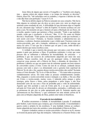 Jesus falou de alguns que ouvem o Evangelho e o "recebem com alegria,
mas ... apenas crêem por algum tempo, e no tempo da tentação se desviam."
Outros, disse Ele, "são sufocados com os cuidados, e riquezas e deleites da vida,
e não dão fruto com perfeição," Lucas 8.13,14.
Não havia defeito algum na Palavra semeada nos seus corações. Não havia
falta alguma no estímulo que ela dava ao povo para crer, nem na alegria que
sentiram como resultado de crer. A dificuldade foi que deixaram algo os impedir
de crer, deixaram algo "sufocar" a obra do Espírito. O mesmo acontece em crer
para a cura. No momento em que o homem crê para a libertação de seu físico, ele
a recebe, quanto à parte que pertence a Deus conceder. "Tudo o que pedirdes,
orando, crede que o recebereis, e tê-lo-eis," Mar. 11.24. Ou como na Edição
Revista e Atualizada: "Tudo quanto em oração pedirdes, crede que recebestes, e
será assim con-vosco." Portanto, se ficamos tentados a submetermo-nos aos
sintomas, e cedemos, fazemos justamente o que o diabo quer. Fazemos como um
recém-convertido, que, sob a tentação, submete-se à sugestão do inimigo que
nunca foi salvo. É isso que faz o homem que crê para a cura, então duvida e
depois declara que nunca recebeu a cura.
A verdade é que a maioria das pessoas que vem para a cura fica curada,
quanto à parte que pertence a Deus. O problema realmente é evitar que essas
pessoas não se submetam a influência da incredulidade, do ceticismo — o
problema é que são escravos do conhecimento adquirido por meio dos seus
sentidos. Nessas ocasiões, mais do que em quaisquer outras, é importante
conservar essas pessoas sob a Palavra de Deus e afastadas de descrentes. O
problema é idêntico ao que um pastor tem de enfrentar quando um bom número
de convertidos aceita a Cristo. Como ele tem de se esforçar, cuidando dessas
pessoas com todo o amor e as alimentando com o genuíno leite espiritual da
Palavra! Se ele não o faz, quantos desses recém-convertidos não cairão? Sa-tanás
tentou a Cristo dizendo: "Se Tu és o Filho de Deus . .." Ele tenta todas as pessoas
verdadeiramente salvas. Ele tenta todas as pessoas verdadeiramente curadas.
Mas, enquanto o recém-convertido resiste à tentação e ao diabo, e fita seu olhar
em Cristo; o recém-curado, muitas vezes, é induzido pelos amigos e pelos
inimigos, pelos fracos e fortes, pelos pregadores e pelos leigos, a não ficar
demasiado certo da sua cura e ficar de prontidão para a volta da enfermidade.
Aqueles que têm aceitado a cura de Cristo pela fé, e os que alcançaram a
salvação de Cristo pela fé, devem ser alimentados, ensinados, e edificados com
as promessas de que eles se estão apropriando pela fé. Somente aqueles que
"permanecem na Sua Palavra," e que continuam em uma atitude correta de fé
para com as bênçãos adquiridas de Deus, podem reter todos os benefícios.
O pecado da incredulidade
É melhor encararmos a verdade. A incredulidade é pecado. É condenada
pelo Senhor, é pior mesmo que a torpeza, que a licenciosidade. A incredulidade é
guerra contra a própria lei da existência. E uma lealdade tirânica ao conheci-
mento adquirido por meio dos sentidos e uma deslealdade à Palavra de Deus.
O pastor verdadeiro anima os recém-convertidos a fiarem-se na fé, mesmo
se tiverem de passar pelo fogo das tentações. Admoesta-os a ficarem firmes e não
 