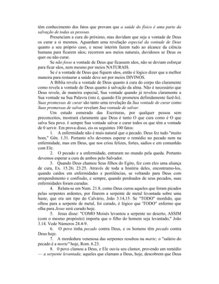 têm conhecimento dos fatos que provam que a saúde do físico é uma parte da
salvação de todas as pessoas.
Presenciam a cura do próximo, mas duvidam que seja a vontade de Deus
os curar a si mesmos. Aguardam uma revelação especial da vontade de Deus
quanto a seu próprio caso, e nesse ínterim fazem tudo ao alcance da ciência
humana para ficarem sãos; recorrem aos meios naturais, duvidosos se Deus os
quer ou não curar.
Se não fosse a vontade de Deus que ficassem sãos, não se deviam esforçar
para ficar sãos, nem mesmo por meios NATURAIS.
Se é a vontade de Deus que fiquem sãos, então é lógico dizer que a melhor
maneira para restaurar a saúde deve ser por meios DIVINOS.
A Bíblia revela a vontade de Deus quanto à cura do corpo tão claramente
como revela a vontade de Deus quanto à salvação da alma. Não é necessário que
Deus revele, de maneira especial, Sua vontade quando já revelou claramente a
Sua vontade na Sua Palavra (isto é, quando Ele prometeu definidamente fazê-lo).
Suas promessas de curar são tanto uma revelação da Sua vontade de curar como
Suas promessas de salvar revelam Sua vontade de salvar.
Um estudo esmerado das Escrituras, por qualquer pessoa sem
preconceitos, mostrará claramente que Deus é tanto O que cura como é O que
salva Seu povo. É sempre Sua vontade salvar e curar todos os que têm a vontade
de 0 servir. Em prova disso, eis os seguintes 100 fatos:
1. A enfermidade não é mais natural que o pecado. Deus fez tudo "muito
bom," Gên. 1.31. Portanto n3o devemos esperar o remédio no pecado nem na
enfermidade, mas em Deus, que nos criou felizes, fortes, sadios e em comunhão
com Ele.
2. O pecado e a enfermidade, entraram no mundo pela queda. Portanto
devemos esperar a cura de ambos pelo Salvador.
3. Quando Deus chamou Seus filhos do Egito, fez com eles uma aliança
de cura, Ex. 15.26; 23.25. Através de toda a história deles, encontramo-los,
quando caídos em enfermidades e pestilências, se voltando para Deus com
arrependimento e confissão, e sempre, quando perdoados de seus pecados, suas
enfermidades foram curadas.
4. Relata-se em Num. 21.8, como Deus curou aqueles que foram picados
pelas serpentes ardentes, por fitarem a serpente de metal levantada sobre uma
haste, que era um tipo do Calvário, João 3.14,15. Se "TODO" mordido, que
olhou para a serpente de metal, foi curado, é lógico que 'TODO" enfermo que
olha para Jesus será curado hoje.
5. Jesus disse: "COMO Moisés levantou a serpente no deserto, ASSIM
(com o mesmo propósito) importa que o filho do homem seja levantado," João
3.14. Vede Números 24.4-9.
6. O povo tinha pecado contra Deus, e os homens têm pecado contra
Deus hoje.
7. A mordedura venenosa das serpentes resultou na marte; o "salário do
pecado é a morte" hoje, Rom. 6.23.
8. 0 povo clamou a Deus, e Ele ouviu seu clamor, provendo um remédio
— a serpente levantada; aqueles que clamam a Deus, hoje, descobrem que Deus
 