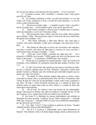 tem ouvido seu clamor e provido para eles um remédio — Cristo levantado.
9. 0 remédio era para "todo o mordido;" o remédio é para "todo aquele
que nEle crê" hoje.
10. No remédio receberam os dois, o perdão dos pecados e a cura dos
corpos; em Cristo, recebemos os dois, o perdão de nossos pecados, e a cura de
nossos corpos enfermos hoje.
11. Não havia exceções então — o remédio era para "todo o mordido,"
não há exceções hoje — nosso remédio é para "todo aquele que nEle crê."
12. Todos foram exortados a olharem para o remédio para si mesmos;
todos são chamados a crerem em Cristo para si hoje.
13. Não precisavam rogar a Deus, nem Lhe levar oferta. Havia apenas
uma condição: "olhar". Não precisamos rogar a Cristo nem Lhe levar oferta hoje.
Há apenas uma condição: "crer".
14. Não foram ordenados a olhar para Moisés, mas antes para o
remédio; não somos ordenados a olhar para o pregador, mas antes para Cristo,
hoje.
15. Não tinham de olhar para os efeitos das mordeduras das serpentes,
mas para o remédio; não temos de olhar para os sintomas de nossos pecados e
enfermidades hoje, mas para o remédio — Cristo.
16. "Será que viverá TODO o mordido que olhar para ela" — foi a
promessa a TODOS, sem exceção; "TODO aquele que nEle crê não pereça, mas
tenha a vida eterna" — é a promessa a TODOS hoje, sem exceção.
17. Desde que essa maldição foi retirada quando o "tipo" do Calvário foi
levantado, nossa maldição foi certamente removida pelo próprio Calvário, Gál.
3.13.
18. O "tipo" do Calvário não significava mais para os israelitas de então,
do que o Calvário significa para nós hoje. Podemos, certamente, receber pelo
próprio Calvário as bênçãos que eles receberam por intermédio daquilo que era
apenas um "tipo" do Calvário.
19. No Salmo 91, Deus promete amparo tanto para os nossos corpos
como para as nossas almas, se permanecermos nEle. No Novo Testamento, João
"acima de tudo faz votos por tua prosperidade e saúde, assim como é próspera a
tua alma," III João 2. Estas Escrituras mostram que é a vontade de Deus que
sejamos sadios no corpo tanto como na alma. Nunca é a vontade de Deus que
nossa alma esteja enferma.
20. Em II Crôn. 16, relata-se como Asa morreu de sua enfermidade,
porque "não buscou ao Senhor, mas antes aos médicos," enquanto em Isa. 38, diz
que Ezequias viveu, .porque buscou não aos médicos mas ao Senhor.
21. Em Isaías 53 a libertação de nossas enfermidades está incluída na
libertação de nossos pecados. A palavra "levou" indica substituição — sofrendo
POR, não compaixão — sofrendo COM. Se Cristo levou NOSSAS enfermidades,
por que devemos nós levá-las?
22. Em Mat. 8.16,17, Cristo cumpriu as palavras de Isaías, "curando
TODOS OS QUE ESTAVAM ENFERMOS."
23. Em Jó 2.7, revela-se a enfermidade como vinda diretamente de
Satanás: "Saiu Satanás e feriu a Jó duma chaga maligna, desde a planta do pé até
 