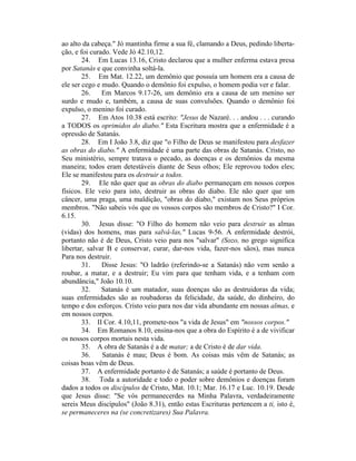 ao alto da cabeça." Jó mantinha firme a sua fé, clamando a Deus, pedindo liberta-
ção, e foi curado. Vede Jó 42.10,12.
24. Em Lucas 13.16, Cristo declarou que a mulher enferma estava presa
por Satanás e que convinha soltá-la.
25. Em Mat. 12.22, um demônio que possuía um homem era a causa de
ele ser cego e mudo. Quando o demônio foi expulso, o homem podia ver e falar.
26. Em Marcos 9.17-26, um demônio era a causa de um menino ser
surdo e mudo e, também, a causa de suas convulsões. Quando o demônio foi
expulso, o menino foi curado.
27. Em Atos 10.38 está escrito: "Jesus de Nazaré. . . andou . . . curando
a TODOS os oprimidos do diabo." Esta Escritura mostra que a enfermidade é a
opressão de Satanás.
28. Em I João 3.8, diz que "o Filho de Deus se manifestou para desfazer
as obras do diabo." A enfermidade é uma parte das obras de Satanás. Cristo, no
Seu ministério, sempre tratava o pecado, as doenças e os demônios da mesma
maneira; todos eram detestáveis diante de Seus olhos; Ele reprovou todos eles;
Ele se manifestou para os destruir a todos.
29. Ele não quer que as obras do diabo permaneçam em nossos corpos
físicos. Ele veio para isto, destruir as obras do diabo. Ele não quer que um
câncer, uma praga, uma maldição, "obras do diabo," existam nos Seus próprios
membros. "Não sabeis vós que os vossos corpos são membros de Cristo?" I Cor.
6.15.
30. Jesus disse: "O Filho do homem não veio para destruir as almas
(vidas) dos homens, mas para salvá-las," Lucas 9-56. A enfermidade destrói,
portanto não é de Deus, Cristo veio para nos "salvar" (Sozo, no grego significa
libertar, salvar B e conservar, curar, dar-nos vida, fazer-nos sãos), mas nunca
Para nos destruir.
31. Disse Jesus: "O ladrão (referindo-se a Satanás) não vem senão a
roubar, a matar, e a destruir; Eu vim para que tenham vida, e a tenham com
abundância," João 10.10.
32. Satanás é um matador, suas doenças são as destruidoras da vida;
suas enfermidades são as roubadoras da felicidade, da saúde, do dinheiro, do
tempo e dos esforços. Cristo veio para nos dar vida abundante em nossas almas, e
em nossos corpos.
33. II Cor. 4.10,11, promete-nos "a vida de Jesus" em "nossos corpos."
34. Em Romanos 8.10, ensina-nos que a obra do Espírito é a de vivificar
os nossos corpos mortais nesta vida.
35. A obra de Satanás é a de matar; a de Cristo é de dar vida.
36. Satanás é mau; Deus é bom. As coisas más vêm de Satanás; as
coisas boas vêm de Deus.
37. A enfermidade portanto é de Satanás; a saúde é portanto de Deus.
38. Toda a autoridade e todo o poder sobre demônios e doenças foram
dados a todos os discípulos de Cristo, Mat. 10.1; Mar. 16.17 e Luc. 10.19. Desde
que Jesus disse: "Se vós permanecerdes na Minha Palavra, verdadeiramente
sereis Meus discípulos" (João 8.31), então estas Escrituras pertencem a ti, isto é,
se permaneceres na (se concretizares) Sua Palavra.
 