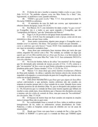 39. O direito de orar e receber a resposta é dado a todos os que crêem,
João 14.13,14. "Se pedirdes alguma coisa em Meu Nome Eu o farei." Isto,
logicamente, se pedirmos a cura, quando enfermos.
40. "TODO o que pede recebe," Mat. 7.7-11. Esta promessa é para TI.
Ela inclui TODOS os enfermos.
41. O ministério da cura foi dado aos setenta, que representam os
obreiros futuros da Igreja, Lucas 10.1,9,19.
42. Em Marcos 16.17, este ministério foi dado a todos "os que crerem"
no Evangelho; isto é, a todos os que agem segundo o Evangelho, que são
"cumpridores da Palavra," que são "praticantes da Palavra."
43. Tiago 5.14. Os presbíteros da Igreja foram incumbidos disso.
44. I Cor. 12.9,10. Isso foi outorgado a toda a Igreja, como um de seus
ministérios e dons, até que Jesus venha.
45. Jesus nunca comissionou alguém para pregar o Evangelho sem o
mandar curar os enfermos. Ele disse: "Em qualquer cidade em que entrardes . . .
curai os enfermos que nela houver," Lucas 10.8,9. Este mandamento ainda está
em vigor no ministério verdadeiro hoje.
46. Jesus disse que continuaria Suas mesmas obras por meio dos que
crêem, enquanto Ele estiver com o Pai: "Na verdade, na verdade vos digo que
aquele que crê em Mim também fará as obras que Eu faço, e as fará maiores do
que estas; porque Eu vou para Meu Pai," João 14.12. Isso certamente INCLUI a
cura dos enfermos.
47. Na Ceia do Senhor, bebe-se do cálice "em memória" de Seu sangue
que foi derramado pela remissão de nossos pecados (I Cor. 11.25); come-se o
pão "em memória" de Seu corpo no qual foram colocadas as nossas doenças e as
pisaduras pelas quais "fomos sarados," I Cor. 11.23,24; Isa. 53.5.
48. Marcos 7.13. Jesus disse que certos mestres invalidaram a Palavra
de Deus pela tradição. As idéias e opiniões dos homens através dos séculos têm
impedido a divulgação e a concretização da parte do Evangelho que trata da cura,
como era na Igreja primitiva.
49. UMA DAS TRADIÇÕES é que Deus quer que alguns de Seus filhos
sofram enfermidades e que portanto, muitos enfermos não são curados em
resposta às orações porque não é a Sua vontade de os curar. Quando Jesus curou
o menino possesso de um demônio (Mar. 9), que os discípulos não podiam curar
(v. 19), Ele provou que é a vontade de Deus curar mesmo aqueles que falham em
receber a cura; ainda mais, Jesus declarou que o fracasso dos discípulos em curar
o menino, não foi a falta de vontade de Deus, mas por causa da "incredulidade"
dos discípulos, Mat. 17.19,20.
50. O fracasso de muitos hoje em ficar curados em resposta às orações
nunca é porque Deus não os quer curar.
51. Se a enfermidade fosse a vontade de Deus, todos os médicos seriam
transgressores da lei, todos os enfermeiros seriam desafiadores do Todo-
Poderoso, e todos os hospitais seriam casas de rebelião em vez de casas de
misericórdia!
52. Desde que Cristo veio para fazer a vontade do Pai, o feto que Ele
"CUROU A TODOS" é a prova que é a vontade de Deus que TODOS sejam
 