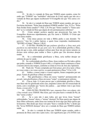 curados.
53. Se não é a vontade de Deus que TODOS sejam curados, como foi
então que "TODOS" nas "multidões" obtiveram de Cristo aquilo que não era a
vontade de Deus que alguns recebessem? O Evangelho diz que "Ele curou a to-
dos."
54. Se não é a vontade de Deus que TODOS sejam curados, por que as
Escrituras declaram: "Pelas Suas pisaduras FOMOS sarados" (Isa. 53.5) e: "Pelas
Suas feridas fostes sarados?" I Ped. 2.24. Por que "fomos sarados" e "fostes sara-
dos" se é a vontade de Deus que alguns de nós permaneçamos enfermos?
55. Cristo sempre aceitava aqueles que procuravam Sua cura. Os
Evangelhos dizem-nos repetidamente, que Ele curou a TODOS. O Cristo que
cura nunca mudou.
56. Uma única pessoa em toda a Bíblia pediu a cura dizendo: "Se
quiseres." Isso foi o pobre leproso, a quem Jesus respondeu imediatamente:
"QUERO; sê limpo," Marcos 1.40,41.
57. É OUTRA TRADIÇÃO que podemos glorificar a Deus mais pela
paciência na enfermidade do que pela cura. Se a enfermidade glorifica a Deus,
mais do que a cura, então qualquer esforço para ficar são por meios naturais ou
divinos seria esforço para roubar a Deus a glória que Lhe devemos desejar
render.
58. Se a enfermidade glorificasse a Deus, seria melhor desejar ser
enfermo do que ter saúde.
59. Se a enfermidade glorifica a Deus, Jesus roubava ao Pai toda a glória
que podia, curando a TODOS (Lucas 4.40); e o Espírito Santo continuava a fazer
o mesmo através dos tempos, conforme se relata no livro de Atos dos Apóstolos.
60. Paulo diz: "Fostes comprados por bom preço; glori-ficai pois a Deus
no vosso corpo, e no vosso espírito, os quais pertencem a Deus," I Cor. 6.20.
61. Ambos, o nosso corpo e o nosso espírito, foram comprados por um
preço. Temos de glorificar a Deus em ambos.
62. Não glorificamos a Deus em nosso "espírito" permanecendo em
pecado; nem glorificamos a Deus em nosso "corpo", se permanecer enfermo.
63. Cita-se João 11.4 para provar que a enfermidade glorifica a Deus,
mas Deus não foi glorificado neste caso, enquanto Lázaro não foi ressuscitado da
morte, com o resultado que "muitos dos judeus. . . que tinham visto o que Jesus
fizera, creram nEle," v. 45.
64. UMA OUTRA TRADIÇÃO é que, enquanto Deus cura alguns, não
é Sua vontade curar TODOS. Mas Jesus, que veio para fazer a vontade do Pai, de
fato "curou a todos."
65. Se a cura não é para todos, por que levou Jesus "nossas"
enfermidades, "nossas" dores, e "nossas" doenças? Se Deus queria que alguns de
Seus filhos sofressem, então Jesus nos isentou de levar algo que Deus queria que
levássemos. Mas desde que Jesus veio para "fazer a vontade do Pai," e desde que
Ele "levou NOSSAS doenças" deve ser a vontade de Deus que TODOS tenham
saúde.
66. Se não é a vontade de Deus que TODOS sejam curados, então a
promessa de Deus curar não é para todos; isso significaria que a Fé (NÂO) vem
 