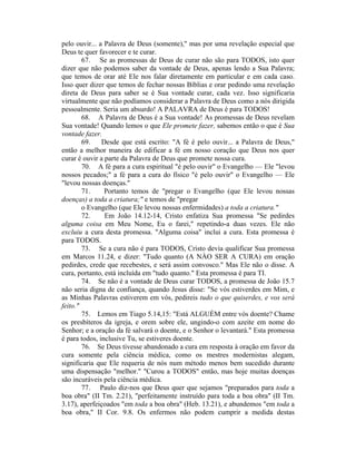pelo ouvir... a Palavra de Deus (somente)," mas por uma revelação especial que
Deus te quer favorecer e te curar.
67. Se as promessas de Deus de curar não são para TODOS, isto quer
dizer que não podemos saber da vontade de Deus, apenas lendo a Sua Palavra;
que temos de orar até Ele nos falar diretamente em particular e em cada caso.
Isso quer dizer que temos de fechar nossas Bíblias e orar pedindo uma revelação
direta de Deus para saber se é Sua vontade curar, cada vez. Isso significaria
virtualmente que não podíamos considerar a Palavra de Deus como a nós dirigida
pessoalmente. Seria um absurdo! A PALAVRA de Deus é para TODOS!
68. A Palavra de Deus é a Sua vontade! As promessas de Deus revelam
Sua vontade! Quando lemos o que Ele promete fazer, sabemos então o que é Sua
vontade fazer.
69. Desde que está escrito: "A fé é pelo ouvir... a Palavra de Deus,"
então a melhor maneira de edificar a fé em nosso coração que Deus nos quer
curar é ouvir a parte da Palavra de Deus que promete nossa cura.
70. A fé para a cura espiritual "é pelo ouvir" o Evangelho — Ele "levou
nossos pecados;" a fé para a cura do físico "é pelo ouvir" o Evangelho — Ele
"levou nossas doenças."
71. Portanto temos de "pregar o Evangelho (que Ele levou nossas
doenças) a toda a criatura;" e temos de "pregar
o Evangelho (que Ele levou nossas enfermidades) a toda a criatura."
72. Em João 14.12-14, Cristo enfatiza Sua promessa "Se pedirdes
alguma coisa em Meu Nome, Eu o farei," repetindo-a duas vezes. Ele não
excluiu a cura desta promessa. "Alguma coisa" inclui a cura. Esta promessa é
para TODOS.
73. Se a cura não é para TODOS, Cristo devia qualificar Sua promessa
em Marcos 11.24, e dizer: "Tudo quanto (A NÀO SER A CURA) em oração
pedirdes, crede que recebestes, e será assim convosco." Mas Ele não o disse. A
cura, portanto, está incluída em "tudo quanto." Esta promessa é para TI.
74. Se não é a vontade de Deus curar TODOS, a promessa de João 15.7
não seria digna de confiança, quando Jesus disse: "Se vós estiverdes em Mim, e
as Minhas Palavras estiverem em vós, pedireis tudo o que quiserdes, e vos será
feito."
75. Lemos em Tiago 5.14,15: "Está ALGUÉM entre vós doente? Chame
os presbíteros da igreja, e orem sobre ele, ungindo-o com azeite em nome do
Senhor; e a oração da fé salvará o doente, e o Senhor o levantará." Esta promessa
é para todos, inclusive Tu, se estiveres doente.
76. Se Deus tivesse abandonado a cura em resposta à oração em favor da
cura somente pela ciência médica, como os mestres modernistas alegam,
significaria que Ele requeria de nós num método menos bem sucedido durante
uma dispensação "melhor." "Curou a TODOS" então, mas hoje muitas doenças
são incuráveis pela ciência médica.
77. Paulo diz-nos que Deus quer que sejamos "preparados para toda a
boa obra" (II Tm. 2.21), "perfeitamente instruído para toda a boa obra" (II Tm.
3.17), aperfeiçoados "em toda a boa obra" (Heb. 13.21), e abundemos "em toda a
boa obra," II Cor. 9.8. Os enfermos não podem cumprir a medida destas
 