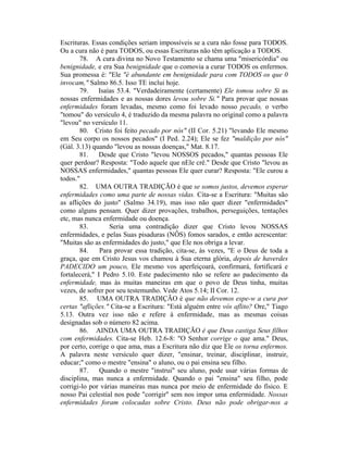 Escrituras. Essas condições seriam impossíveis se a cura não fosse para TODOS.
Ou a cura não é para TODOS, ou essas Escrituras não têm aplicação a TODOS.
78. A cura divina no Novo Testamento se chama uma "misericórdia" ou
benignidade, e era Sua benignidade que o comovia a curar TODOS os enfermos.
Sua promessa é: "Ele "é abundante em benignidade para com TODOS os que 0
invocam," Salmo 86.5. Isso TE inclui hoje.
79. Isaías 53.4. "Verdadeiramente (certamente) Ele tomou sobre Si as
nossas enfermidades e as nossas dores levou sobre Si." Para provar que nossas
enfermidades foram levadas, mesmo como foi levado nosso pecado, o verbo
"tomou" do versículo 4, é traduzido da mesma palavra no original como a palavra
"levou" no versículo 11.
80. Cristo foi feito pecado por nós" (II Cor. 5.21) "levando Ele mesmo
em Seu corpo os nossos pecados" (I Ped. 2.24); Ele se fez "maldição por nós"
(Gál. 3.13) quando "levou as nossas doenças," Mat. 8.17.
81. Desde que Cristo "levou NOSSOS pecados," quantas pessoas Ele
quer perdoar? Resposta: "Todo aquele que nEle crê." Desde que Cristo "levou as
NOSSAS enfermidades," quantas pessoas Ele quer curar? Resposta: "Ele curou a
todos."
82. UMA OUTRA TRADIÇÃO é que se somos justos, devemos esperar
enfermidades como uma parte de nossas vidas. Cita-se a Escritura: "Muitas são
as aflições do justo" (Salmo 34.19), mas isso não quer dizer "enfermidades"
como alguns pensam. Quer dizer provações, trabalhos, perseguições, tentações
etc, mas nunca enfermidade ou doença.
83. Seria uma contradição dizer que Cristo levou NOSSAS
enfermidades, e pelas Suas pisaduras (NÔS) fomos sarados, e então acrescentar:
"Muitas são as enfermidades do justo," que Ele nos obriga a levar.
84. Para provar essa tradição, cita-se, às vezes, "E o Deus de toda a
graça, que em Cristo Jesus vos chamou à Sua eterna glória, depois de haverdes
PADECIDO um pouco, Ele mesmo vos aperfeiçoará, confirmará, fortificará e
fortalecerá," I Pedro 5.10. Este padecimento não se refere ao padecimento da
enfermidade, mas às muitas maneiras em que o povo de Deus tinha, muitas
vezes, de sofrer por seu testemunho. Vede Atos 5.14; II Cor. 12.
85. UMA OUTRA TRADIÇÃO é que não devemos espe-w a cura por
certas "aflições." Cita-se a Escritura: "Está alguém entre vós aflito? Ore," Tiago
5.13. Outra vez isso não e refere à enfermidade, mas as mesmas coisas
designadas sob o número 82 acima.
86. AINDA UMA OUTRA TRADIÇÃO é que Deus castiga Seus filhos
com enfermidades. Cita-se Heb. 12.6-8: "O Senhor corrige o que ama." Deus,
por certo, corrige o que ama, mas a Escritura não diz que Ele os torna enfermos.
A palavra neste versículo quer dizer, "ensinar, treinar, disciplinar, instruir,
educar;" como o mestre "ensina" o aluno, ou o pai ensina seu filho.
87. Quando o mestre "instrui" seu aluno, pode usar várias formas de
disciplina, mas nunca a enfermidade. Quando o pai "ensina" seu filho, pode
corrigi-lo por várias maneiras mas nunca por meio de enfermidade do físico. E
nosso Pai celestial nos pode "corrigir" sem nos impor uma enfermidade. Nossas
enfermidades foram colocadas sobre Cristo. Deus não pode obrigar-nos a
 