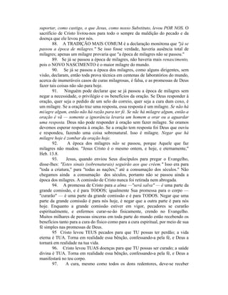 suportar, como castigo, o que Jesus, como nosso Substituto, levou POR NOS. O
sacrifício de Cristo livrou-nos para todo o sempre da maldição do pecado e da
doença que ele levou por nós.
88. A TRADIÇÃO MAIS COMUM é a declaração monótona que "já se
passou a época de milagres." Se isso fosse verdade, haveria ausência total de
milagres; apenas um milagre provaria que "a época de milagres não se passou."
89. Se já se passou a época de milagres, não haveria mais renascimento,
pois o NOVO NASCIMENTO é o maior milagre do mundo.
90. Se já se passou a época dos milagres, como alguns dirigentes, sem
visão, declaram, então toda prova técnica em centenas de laboratórios do mundo,
acerca de inumeráveis casos de curas milagrosas, é falsa, e as promessas de Deus
fazer tais coisas não são para hoje.
91. Ninguém pode declarar que se já passou a época de milagres sem
negar a necessidade, o privilégio e os benefícios da oração. Se Deus responder à
oração, quer seja o pedido de um selo do correio, quer seja a cura dum coxo, é
um milagre. Se a oração traz uma resposta, essa resposta é um milagre. Se não há
mi/agre algum, então não há razão para ter fé. Se nãc há milagre algum, então a
oração é vã — somente a ignorância levaria um homem a orar ou a aguardar
uma resposta. Deus não pode responder à oração sem fazer milagre. Se oramos
devemos esperar resposta à oração. Se a oração tem resposta foi Deus que ouviu
e respondeu, fazendo uma coisa sobrenatural. Isso é milagre. Negar que há
milagre hoje é zombar da oração hoje.
92. A época dos milagres não se passou, porque Aquele que faz
milagres não mudou. "Jesus Cristo é o mesmo ontem, e hoje, e eternamente,"
Heb. 13.8.
93. Jesus, quando enviou Seus discípulos para pregar o Evangelho,
disse-lhes: "Estes sinais (sobrenaturais) seguirão aos que crêem." Isso era para
"toda a criatura," para "todas as nações," até a consumação dos séculos." Não
chegamos ainda a consumação dos séculos, portanto não se passou ainda a
época dos milagres. A comissão de Cristo nunca foi retirada nem abrogada.
94. A promessa de Cristo para a alma —"será salva" — é uma parte da
grande comissão, e é para TODOS; igualmente Sua promessa para o corpo —
"curarão" — é uma parte da grande comissão e é para TODOS. Negar que uma
parte da grande comissão é para nós hoje, é negar que a outra parte é para nós
hoje. Enquanto a grande comissão estiver em vigor, pecadores se curarão
espiritualmente, e enfermos curar-se-ão fisicamente, crendo no Evangelho.
Muitos milhares de pessoas sinceras em toda parte do mundo estão recebendo os
benefícios tanto para a cura do físico como para a cura espiritual, por meio de sua
fé simples nas promessas de Deus.
95 Cristo levou TEUS pecados para que TU possas ter perdão; a vida
eterna é TUA. Torna em realidade essa bênção, confessando-a pela fé, e Deus a
tornará em realidade na tua vida.
96. Cristo levou TUAS doenças para que TU possas ser curado; a saúde
divina é TUA. Torna em realidade essa bênção, confessando-a pela fé, e Deus a
manifestará no teu corpo.
97. A cura, mesmo como todos os dons redentores, deve-se receber
 
