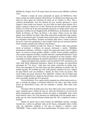 McMinvile, Oregon. Em 21 de março desse ano nasceu nossa filhinha, LaDonna
Carol.
Durante o tempo de nosso pastoreado na igreja em McMinvile, Deus
tratou comigo de muitas maneiras maravilhosas. Foi durante esse tempo que uma
irmã em nossa igreja me informou da morte do dr. Charles S. Price. Não o
conhecia pessoalmente, mas lera dezenas de seus sermões gloriosos, e assim
cheguei a amar muito esse homem. Ao ouvir falar na morte desse homem, fui à
igreja e comecei a chorar em voz alta. Parecia-me que não podia conter a minha
tristeza. Os heróis da fé dos anos passados passavam na minha mente como um
panorama. Lembrei-me de Wigglesworth, de McPherson, de Pearlman, de Gipsie
Smith, de Kenyon, de Price, de Dowie, e de outros. Nunca ouvira um deles
pregar; nem conhecia um deles. Mas tinha saído deste mundo para todo sempre.
Nunca os encontraria aqui. O mundo nunca sentiria mais a força e a influência de
seu ministério maravilhoso. Somente ouviríamos falar neles e contar as proezas
da sua fé. Como isso quebrantou o meu coração! Tudo que me aconteceu parecia
muito estranho, quando nem conhecia esses homens.
Comecei a meditar em tudo isso. Disse eu: "Senhor, todos esses grandes
heróis já partiram e milhares de pessoas continuam a morrer. Multidões
permanecem enfermas e sofrendo. A quem irão agora para achar socorro? Quem
agora vai comover nossas grandes cidades e encher nossos grandes auditórios
com o poder magnético de Deus, curando enfermos, expulsando demônios? 0 que
vai fazer este mundo agora? Foi assim que perguntava no meu coração e Deus
respondeu às minhas perguntas de maneira maravilhosa, mas não imediatamente.
Alguns dias depois disto, durante o mês de junho de 1947, assistimos a um
culto onde Hattie Hammond ministrava. Depois de ela pregar sua maravilhosa
mensagem de "Ver Jesus," voltei para casa muito comovido na minha alma.
Ouvir esta mensagem foi um outro passo que Deus planejara na minha vida. Na
manhã seguinte, fui acordado por uma visão gloriosa, primeiro da cruz e depois
do anjo Gabriel com sua trombeta; e depois, de Jesus Cristo em pessoa. Não
existe língua que possa descrever Seu esplendor e beleza; não há língua para
exprimir a magnificência e poder da Sua presença. Jazia como morto, sem poder
mover um dedo, tomado por SUA presença.
Ele era belíssimo. Fico, agora mesmo enquanto me esforço para escrever o
que vi, tomado de alegria e reverência indizíveis. De tudo o que tinha ouvido
acerca do maravilhoso Cristo, não me contaram a metade. Suas mãos eram
formosas.
Pareciam vibrar de poder para criar. Seus olhos eram como correntezas de
amor, manando para o íntimo do meu ser. Seus pés firmaram-se em nuvens de
glória transparente, que pareciam colunas de justiça e integridade. Suas vestes
eram brancas como a luz. Sua presença era embelezada com tão grande amor e
poder que me senti irresistivelmente atraído para Ele. Oh, é impossível contar a
metade!
Depois de passar talvez trinta minutos de debilidade extrema, consegui
levantar-me e entrar no gabinete onde caí de bruços, entregando toda a minha
vida, em submissão completa, a Ele que eu chegara a conhecer como
"SENHOR." Toda a minha vida ficou transformada. Eu jamais seria o mesmo.
 