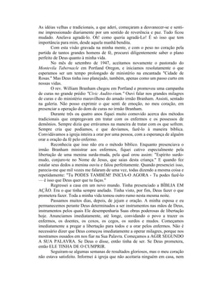 As idéias velhas e tradicionais, a que aderi, começaram a desvanecer-se e senti-
me impressionado diariamente por um sentido de reverência e paz. Tudo ficou
mudado. Anelava agradá-lo. Oh! como queria agradá-Lo! É só isso que tem
importância para mim, desde aquela manhã bendita.
Com esta visão gravada na minha mente, e com o peso no coração pela
partida de tantos grandes homens de fé, procurei diligentemente saber o plano
perfeito de Deus quanto à minha vida.
No mês de setembro de 1947, aceitamos novamente o pastorado do
Montevila Tabernacle em Portland Oregon, e iniciamos resolutamente o que
esperamos ser um tempo prolongado de ministério na encantada "Cidade de
Rosas." Mas Deus tinha isso planejado, também, apenas como um passo curto em
nossas vidas.
O rev. William Branham chegou em Portland e promoveu uma campanha
de curas no grande prédio "Civic Audito-rium." Ouvi falar nos grandes milagres
de curas e do ministério maravilhoso do amado irmão Branham. Assisti, sentado
na galeria. Não posso exprimir o que senti de emoção, no meu coração, em
presenciar a operação do dom de curas no irmão Branham.
Durante três ou quatro anos fiquei muito comovido acerca dos métodos
tradicionais que empregavam em tratar com os enfermos e os possessos de
demônios. Sempre dizia que errávamos na maneira de tratar com os que sofrem.
Sempre cria que podíamos, e que devíamos, fazê-lo à maneira bíblica.
Convidávamos a igreja inteira a orar por uma pessoa, com a esperança de alguém
orar a oração da fé pelo enfermo.
Reconhecia que isso não era o método bíblico. Enquanto presenciava o
irmão Branham ministrar aos enfermos, fiquei cativo especialmente pela
libertação de uma menina surda-muda, pela qual orou assim: "Espírito surdo-
mudo, conjuro-te no Nome de Jesus, que saias desta criança." E quando fez
estalar seus dedos a menina ouviu e falou perfeitamente. Quando presenciei isso,
parecia-me que mil vozes me falaram de uma vez, todas dizendo a mesma coisa e
repetidamente: "Tu PODES TAMBÉM! INICIA-O AGORA - Tu podes fazê-lo
— é isso que Deus quer que tu faças."
Regressei a casa em um novo mundo. Tinha presenciado a BÍBLIA EM
AÇÃO. Era o que tinha sempre anelado. Tinha visto, por fim, Deus fazer o que
prometera fazer. Toda a minha vida tomou outro rumo nesta mesma noite.
Passamos muitos dias, depois, de jejum e oração. A minha esposa e eu
permanecemos perante Deus determinados a ser instrumentos nas mãos de Deus,
instrumentos pelos quais Ele desempenharia Suas obras poderosas de libertação
hoje. Anunciamos imediatamente, até longe, convidando o povo a trazer os
enfermos, os doentes, os coxos, os cegos, os surdos e mudos. Começamos
imediatamente a pregar a libertação para todos e a orar pelos enfermos. Não é
necessário dizer que Deus começou imediatamente a operar milagres, porque nos
mostramos ousados em nos fiar na Sua Palavra. Começamos a AGIR SEGUNDO
A SUA PALAVRA. Se Deus o disse, então tinha de ser. Se Deus prometera,
então ELE TINHA DE O CUMPRIR.
Seguiram-se algumas semanas de resultados gloriosos, mas o meu coração
não estava satisfeito. Informei à igreja que não aceitaria ninguém em casa, nem
 
