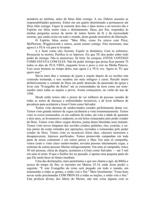 atenderia ao telefone, antes de Deus falar comigo. A sra. Osborn assumiu as
responsabilidades pastorais. Entrei em um quarto determinado a permanecer até
Deus falar comigo. Fiquei lá somente dois dias e duas noites e no terceiro dia o
Espírito me falou muito clara e distintamente. Deus, por fim, respondeu às
minhas perguntas acerca da morte de tantos heróis da fé e da necessidade
enorme, que ainda existe em todo o mundo, deste grande ministério de libertação.
O Espírito falou assim: "Meu filho, como Eu estava com Price,
McPherson, Wigglesworth e outros, assim estarei contigo. Eles morreram, mas
agora é a TUA vez para te levantar.
ir e fazer como eles fizeram. Expele tu demônios; Cura tu enfermos;
Ressuscita tu mortos; Purifica tu os leprosos. Eis que TE dou poder sobre todo
poder do inimigo. Não te atemorizes. Sê forte. Se corajoso. ESTOU CONTIGO
COMO ESTAVA COM ELES. Não há poder inimigo que possa ficar perante TI
todos os dias da TUA VIDA, enquanto levas o povo a crer na Minha Palavra.
Usei esses homens no tempo deles, mas agora é a TUA vez. Agora és TU que
quero usar."
Havia mais dias e semanas de jejum e oração depois de eu receber esta
comissão tremenda, e isso resultou em mais milagres e curas. Percebi muito
definitivamente a vontade de Deus em pedir demissão do pastorado da igreja e
levar este "Evangelho do Reino" até as extremidades da terra como um teste-
munho entre todas as nações e povos. Assim começamos, no verão do ano de
1948.
Desde então temos tido o prazer de ver milhares de pessoas curadas de
todas as sortes de doenças e enfermidades incuráveis, e de levar milhares de
pecadores para aceitarem a Jesus Cristo como Salvador.
Temos visto dezenas de surdos-mudos curados perfeitamente duma vez.
Temos visto grande número de cegos receberem a vista instantaneamente. Temos
visto os coxos restaurados; os em cadeiras de rodas, até com a idade de quarenta
e dois anos, se levantarem e andarem; os em leitos restaurados pelo poder criador
de Deus. Temos visto olhos vesgos direitos; juntas duras libertadas num instante.
Temos visto novos tímpanos dos ouvidos criados; pulmões, rins, costelas, e ou-
tras partes do corpo retirados por operações, recriados e restaurados pelo poder
criador de Deus. Temos visto os incuráveis feitos sãos; cânceres morrerem e
desaparecerem, leprosos purificados. Temos promovido campanhas em toda
parte de nosso continente e em outros países e ilhas. Em uma só campanha,
vimos cento e vinte cinco surdos-mudos, noventa pessoas inteiramente cegas, e
centenas de outras pessoas libertas milagrosamente. Em uma só campanha vimos
50 mil pessoas, cheia de alegria, aceitarem a Cristo como Salvador — até 5 mil
em uma só noite. O que o Senhor fez no passado, é apenas uma pequena parte do
que Ele anela fazer no futuro imediato.
Uma das declarações, mais penetrantes e que nos chama a agir, da Bíblia e
acerca do tempo do fim, se encontra em Mateus 25.14, onde Jesus prediz o
seguinte: "E este Evangelho do reino será pregado em todo o mundo, em
testemunho a todas as gentes, e então virá o fim." Mais literalmente: "Estas boas
novas serão proclamadas COM PROVAS a todas as nações, e então virá o fim."
Esta profecia divina, dos lábios do Mestre, não tem coisa alguma com as
 