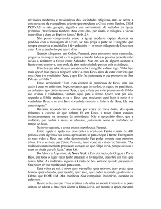 atividades modernas e missionárias das sociedades religiosas, mas se refere a
uma nova era de evangelismo ardente que proclama a Cristo como Senhor, COM
PROVAS, a esta geração, significa um aviva-mento de métodos da Igreja
primitiva, "testificando também Deus com eles, por sinais, e milagres, e várias
maravilhas e dons do Espírito Santo," Heb. 2.4.
Não posso compreender como a igreja moderna espera alcançar os
perdidos com a mensagem de Cristo, se não prega a parte do Evangelho que
sempre convertia as multidões à fé verdadeira — o poder milagroso de Deus para
curar. Um exemplo do que quero dizer:
Quando chegamos em Colon, Panamá, para promover uma campanha,
preguei a mensagem inicial e em seguida convidei todas as pessoas presentes não
salvas a aceitarem a Cristo como Salvador. Mas em vez de alguém avançar a
frente como esperava, uma onda de riso meio abafado passou pela assistência.
Percebia que não estavam convictos do Evangelho e disse logo: "Não faço
mais apelo! Não peço a ninguém servir a meu Deus antes de estar convicto que
meu Deus é o verdadeiro Deus, e que Ele faz justamente o que prometeu na Sua
Palavra, a Bíblia."
Então acrescentei: "Este livro contém as promessas de Deus, uma das
quais é curar os enfermos. Peço, portanto, que os surdos, os cegos, os paralíticos,
os enfermos, que crêem no meu Deus, e que crêem que estas promessas da Bíblia
são divinas e verdadeiras, venham aqui para a frente. Quero orar por vós,
segundo a Bíblia ensina, e se o Deus que proclamei aqui hoje à noite é o
verdadeiro Deus, e se este livro é verdadeiramente a Palavra de Deus, Ele vos
curará agora."
Diversos responderam e oramos por cerca de meia dúzia, dos quais
tínhamos a certeza de que tinham fé em Deus, e todos foram curados
instantaneamente na presença da assistência. Não é necessário dizer, que a
multidão, que enchia a arena, se admirou, justamente como as multidões no
tempo de Jesus.
Na noite seguinte, a arena estava superlotada. Preguei.
Então repeti o apelo aos descrentes a aceitarem Cristo e mais de 400
pessoas, com lágrimas nos olhos, apressaram-se para chegar à frente. Entregaram
as suas vidas a Deus que tinha demonstrado Seu poder perante seus próprios
olhos. Era a verdade em Colon, Panamá, tanto como na cidade de Samaria: "As
multidões unanimemente prestavam atenção ao que Filipe dizia, porque ouviam e
viam os sinais que ele fazia," Atos 8.6.
Do Alasca à Argentina; de Nova York a Calcutá, índia; de Oregon a Porto
Rico, em todo o lugar onde tenho pregado o Evangelho, descobri um fato que
nunca falha: As multidões seguem a Cristo de boa vontade quando presenciam
Seu poder divino manifestado para curar.
Uma coisa eu sei, o povo quer vermelho, quer moreno, quer preto, quer
branco, quer educado, quer inculto, quer rico, quer pobre responde igualmente a
Cristo, que HOJE EM DIA manifesta Sua compaixão inalterável, curando os
enfermos.
Desde o dia em que Elias aceitou o desafio no monte Carmelo e o povo
deixou de adorar a Baal para adorar a Deus-Jeová, até mesmo a época presente
 