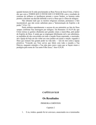 quando homens de fé estão proclamando as Boas Novas de Jesus Cristo, o Salva-
dor que cura a TODOS QUE 0 INVOCAM E O SERVEM, com o resultado de
centenas de milhares se ajoelharem perante o nosso Senhor, os homens estão
prontos a declarar sua decisão definida a servir o Deus que é o Deus de milagres.
Não obstante tudo que os mestres religiosos ensinam, permanece o fato
incontestável, que não existe substituto para a "demonstração do Espírito e de
poder," I Cor. 2.4.
Paulo atribuía repetidamente o sucesso de seu ministério ao fato de Deus
sempre confirmar Sua mensagem por milagres. Em Romanos 15.18,19 diz que
Cristo tornou os gentios obedientes por grandes sinais e maravilhas, pelo poder
do Espírito de Deus. E ainda que se empregam febrilmente mil e um substitutos,
as multidões de não convertidos em todo o mundo ficam esperando, e morrendo,
até a Igreja de hoje em dia voltar aos seus joelhos em jejum e oração, rogando a
Deus que restaure Seu grande poder na vida dela — tem de orar como a Igreja
primitiva: "Concede aos Teus servos que falem com toda a ousadia a Tua
Palavra; enquanto estendes a Tua mão para curar e para que se façam sinais e
prodígios pelo nome do Teu santo Filho Jesus," Atos 4.29,30.
CAPÍTULO XLII
Os Resultados
PRIMEIRA CORÍNTIOS
Capítulo 2
1. E eu, irmãos, quando fui ter convosco, anunciando-vos o testemunho
 