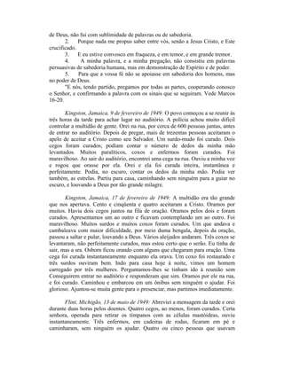 de Deus, não fui com sublimidade de palavras ou de sabedoria.
2. Porque nada me propus saber entre vós, senão a Jesus Cristo, e Este
crucificado.
3. E eu estive convosco em fraqueza, e em temor, e em grande tremor.
4. A minha palavra, e a minha pregação, não consistiu em palavras
persuasivas de sabedoria humana, mas em demonstração de Espírito e de poder.
5. Para que a vossa fé não se apoiasse em sabedoria dos homens, mas
no poder de Deus.
"E nós, tendo partido, pregamos por todas as partes, cooperando conosco
o Senhor, e confirmando a palavra com os sinais que se seguiram. Vede Marcos
16-20.
Kingston, Jamaica, 9 de fevereiro de 1949: O povo começou a se reunir às
três horas da tarde para achar lugar no auditório. A polícia achou muito difícil
controlar a multidão de gente. Orei na rua, por cerca de 600 pessoas juntas, antes
de entrar no auditório. Depois de pregar, mais de trezentas pessoas aceitaram o
apelo de aceitar a Cristo como seu Salvador. Um surdo-mudo foi curado. Dois
cegos foram curados; podiam contar o número de dedos da minha mão
levantados. Muitos paralíticos, coxos e enfermos foram curados. Foi
maravilhoso. Ao sair do auditório, encontrei uma cega na rua. Ouviu a minha voz
e rogou que orasse por ela. Orei e ela foi curada inteira, instantânea e
perfeitamente. Podia, no escuro, contar os dedos da minha mão. Podia ver
também, as estrelas. Partiu para casa, caminhando sem ninguém para a guiar no
escuro, e louvando a Deus por tão grande milagre.
Kingston, Jamaica, 17 de fevereiro de 1949: A multidão era tão grande
que nos apertava. Cento e cinqüenta e quatro aceitaram a Cristo. Oramos por
muitos. Havia dois cegos juntos na fila de oração. Oramos pelos dois e foram
curados. Apresentamos um ao outro e ficavam contemplando um ao outro. Foi
maravilhoso. Muitos surdos e muitos coxos foram curados. Um que andava e
cambaleava com maior dificuldade, por meio duma bengala, depois da oração,
passou a saltar e pular, louvando a Deus. Vários aleijados andaram. Três coxos se
levantaram, não perfeitamente curados, mas estou certo que o serão. Eu tinha de
sair, mas a sra. Osborn ficou orando com alguns que chegaram para oração. Uma
cega foi curada instantaneamente enquanto ela orava. Um coxo foi restaurado e
três surdos ouviram bem. Indo para casa hoje à noite, vimos um homem
carregado por três mulheres. Perguntamos-lhes se tinham ido à reunião sem
Conseguirem entrar no auditório e responderam que sim. Oramos por ele na rua,
e foi curado. Caminhou e embarcou em um ônibus sem ninguém o ajudar. Foi
glorioso. Ajuntou-se muita gente para o presenciar, mas partimos imediatamente.
Flint, Michigão, 13 de maio de 1949: Abreviei a mensagem da tarde e orei
durante duas horas pelos doentes. Quatro cegos, ao menos, foram curados. Certa
senhora, operada para retirar os tímpanos com as células mastóideas, ouviu
instantaneamente. Três enfermos, em cadeiras de rodas, ficaram em pé e
caminharam, sem ninguém os ajudar. Quatro ou cinco pessoas que usavam
 