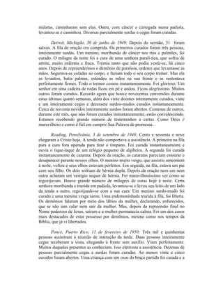 muletas, caminharam sem elas. Outra, com câncer e carregada numa padiola,
levantou-se e caminhou. Diversas parcialmente surdas e cegas foram curadas.
Detroit, Michigão, 30 de junho de 1949: Depois do sermão, 31 foram
salvos. A fila de oração era comprida. Os primeiros curados foram três pessoas,
inteiramente surdas. Um menino, moribundo de câncer nos rins e pulmões, foi
curado. O milagre da noite foi a cura de uma senhora paralí-tica, que sofria de
artrite, muito enferma e fraca. Tremia tanto que não podia vestir-se, há cinco
anos. Depois de repreendermos o demônio de paralisia, ordenei que levantasse as
mãos. Segurava-as coladas ao corpo, e faziam todo o seu corpo tremer. Mas ela
as levantou, batia palmas, estendeu as mãos na sua frente e as sustentava
perfeitamente firmes. Todo o tremor cessou instantaneamente. Foi glorioso. Um
senhor em uma cadeira de rodas ficou em pé e andou. Ficou alegríssimo. Muitos
outros foram curados. Recordo agora que houve novecentas conversões durante
estas últimas quatro semanas, além dos vinte doentes inteiramente curados, vinte
e um inteiramente cegos e dezessete surdos-mudos curados instantaneamente.
Cerca de noventa ouvidos inteiramente surdos foram abertos. Centenas de outros,
durante este mês, que não foram curados instantaneamente, estão convalescendo.
Estamos recebendo grande número de testemunhos e cartas. Como Deus é
maravilhoso e como é fiel em cumprir Sua Palavra de promessa.
Reading, Pensilvânia, 3 de setembro de 1949: Cento e sessenta e nove
chegaram a Cristo hoje. A tenda não comportava a assistência. A primeira na fila
para a cura fora operada para tirar o tímpano. Foi curada instantaneamente e
ouvia o tique-taque de um relógio pequeno de algibeira. A segunda foi curada
instantaneamente de catarata. Depois da oração, as cataratas pareciam estourar e
desaparecer perante nossos olhos. O menino muito vesgo, que assistiu anteontem
à noite, voltou e seus olhos estavam perfeitos. Em seguida, na fila, estava um pai
com seu filho. Os dois sofriam de hérnia dupla. Depois da oração nem um nem
outro acharam um vestígio sequer de hérnia. Foi maravilhosíssimo ver como se
regozijavam. Houve grande número de milagres de curas hoje à noite. Certa
senhora moribunda e trazida em padiola, levantou-se e levou seu leito de um lado
da tenda a outro, regozijando-se com a sua cura. Um menino surdo-mudo foi
curado e uma menina vesga sarou. Uma endemoninhada trazida à fila, foi liberta.
Os demônios falaram por meio dos lábios da mulher, declarando, enfurecidos,
que se não iam calar nem sair da mulher. Mas, depois da repreensão final no
Nome poderoso de Jesus, saíram e a mulher permanecia calma. Foi um dos casos
mais destacados de estar possesso por demônios, mesmo como nos tempos da
Bíblia, que já vi libertados.
Ponce, Puerto Rico, 11 de fevereiro de 1950: Três mil e quinhentas
pessoas assistiram à reunião de instrução da tarde. Duas pessoas inteiramente
cegas receberam a vista, chegando à frente sem auxílio. Viam perfeitamente.
Muitos daqueles presentes as conheciam. Isso eletrizou a assistência. Dezenas de
pessoas parcialmente cegas e surdas foram curadas. Ao menos vinte e cinco
ouvidos foram abertos. Uma criança com um osso do braço partido foi curada e a
 