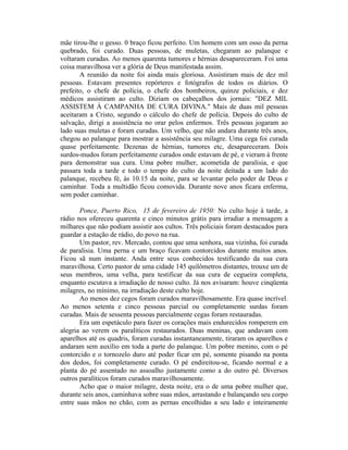 mãe tirou-lhe o gesso. 0 braço ficou perfeito. Um homem com um osso da perna
quebrado, foi curado. Duas pessoas, de muletas, chegaram ao palanque e
voltaram curadas. Ao menos quarenta tumores e hérnias desapareceram. Foi uma
coisa maravilhosa ver a glória de Deus manifestada assim.
A reunião da noite foi ainda mais gloriosa. Assistiram mais de dez mil
pessoas. Estavam presentes repórteres e fotógrafos de todos os diários. O
prefeito, o chefe de polícia, o chefe dos bombeiros, quinze policiais, e dez
médicos assistiram ao culto. Diziam os cabeçalhos dos jornais: "DEZ MIL
ASSISTEM À CAMPANHA DE CURA DIVINA." Mais de duas mil pessoas
aceitaram a Cristo, segundo o cálculo do chefe de polícia. Depois do culto de
salvação, dirigi a assistência no orar pelos enfermos. Três pessoas jogaram ao
lado suas muletas e foram curadas. Um velho, que não andara durante três anos,
chegou ao palanque para mostrar a assistência seu milagre. Uma cega foi curada
quase perfeitamente. Dezenas de hérnias, tumores etc, desapareceram. Dois
surdos-mudos foram perfeitamente curados onde estavam de pé, e vieram à frente
para demonstrar sua cura. Uma pobre mulher, acometida de paralisia, e que
passara toda a tarde e todo o tempo do culto da noite deitada a um lado do
palanque, recebeu fé, às 10.15 da noite, para se levantar pelo poder de Deus e
caminhar. Toda a multidão ficou comovida. Durante nove anos ficara enferma,
sem poder caminhar.
Ponce, Puerto Rico, 15 de fevereiro de 1950: No culto hoje à tarde, a
rádio nos ofereceu quarenta e cinco minutos grátis para irradiar a mensagem a
milhares que não podiam assistir aos cultos. Três policiais foram destacados para
guardar a estação de rádio, do povo na rua.
Um pastor, rev. Mercado, contou que uma senhora, sua vizinha, foi curada
de paralisia. Uma perna e um braço ficavam contorcidos durante muitos anos.
Ficou sã num instante. Anda entre seus conhecidos testificando da sua cura
maravilhosa. Certo pastor de uma cidade 145 quilômetros distantes, trouxe um de
seus membros, uma velha, para testificar da sua cura de cegueira completa,
enquanto escutava a irradiação de nosso culto. Já nos avisaram: houve cinqüenta
milagres, no mínimo, na irradiação deste culto hoje.
Ao menos dez cegos foram curados maravilhosamente. Era quase incrível.
Ao menos setenta e cinco pessoas parcial ou completamente surdas foram
curadas. Mais de sessenta pessoas parcialmente cegas foram restauradas.
Era um espetáculo para fazer os corações mais endurecidos romperem em
alegria ao verem os paralíticos restaurados. Duas meninas, que andavam com
aparelhos até os quadris, foram curadas instantaneamente, tiraram os aparelhos e
andaram sem auxílio em toda a parte do palanque. Um pobre menino, com o pé
contorcido e o tornozelo duro até poder ficar em pé, somente pisando na ponta
dos dedos, foi completamente curado. O pé endireitou-se, ficando normal e a
planta do pé assentado no assoalho justamente como a do outro pé. Diversos
outros paralíticos foram curados maravilhosamente.
Acho que o maior milagre, desta noite, era o de uma pobre mulher que,
durante seis anos, caminhava sobre suas mãos, arrastando e balançando seu corpo
entre suas mãos no chão, com as pernas encolhidas a seu lado e inteiramente
 