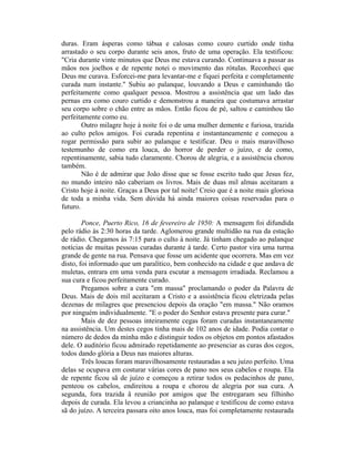 duras. Eram ásperas como tábua e calosas como couro curtido onde tinha
arrastado o seu corpo durante seis anos, fruto de uma operação. Ela testificou:
"Cria durante vinte minutos que Deus me estava curando. Continuava a passar as
mãos nos joelhos e de repente notei o movimento das rótulas. Reconheci que
Deus me curava. Esforcei-me para levantar-me e fiquei perfeita e completamente
curada num instante." Subiu ao palanque, louvando a Deus e caminhando tão
perfeitamente como qualquer pessoa. Mostrou a assistência que um lado das
pernas era como couro curtido e demonstrou a maneira que costumava arrastar
seu corpo sobre o chão entre as mãos. Então ficou de pé, saltou e caminhou tão
perfeitamente como eu.
Outro milagre hoje à noite foi o de uma mulher demente e furiosa, trazida
ao culto pelos amigos. Foi curada repentina e instantaneamente e começou a
rogar permissão para subir ao palanque e testificar. Deu o mais maravilhoso
testemunho de como era louca, do horror de perder o juízo, e de como,
repentinamente, sabia tudo claramente. Chorou de alegria, e a assistência chorou
também.
Não é de admirar que João disse que se fosse escrito tudo que Jesus fez,
no mundo inteiro não caberiam os livros. Mais de duas mil almas aceitaram a
Cristo hoje à noite. Graças a Deus por tal noite! Creio que é a noite mais gloriosa
de toda a minha vida. Sem dúvida há ainda maiores coisas reservadas para o
futuro.
Ponce, Puerto Rico, 16 de fevereiro de 1950: A mensagem foi difundida
pelo rádio às 2:30 horas da tarde. Aglomerou grande multidão na rua da estação
de rádio. Chegamos às 7:15 para o culto à noite. Já tinham chegado ao palanque
notícias de muitas pessoas curadas durante à tarde. Certo pastor vira uma turma
grande de gente na rua. Pensava que fosse um acidente que ocorrera. Mas em vez
disto, foi informado que um paralítico, bem conhecido na cidade e que andava de
muletas, entrara em uma venda para escutar a mensagem irradiada. Reclamou a
sua cura e ficou perfeitamente curado.
Pregamos sobre a cura "em massa" proclamando o poder da Palavra de
Deus. Mais de dois mil aceitaram a Cristo e a assistência ficou eletrizada pelas
dezenas de milagres que presenciou depois da oração "em massa." Não oramos
por ninguém individualmente. "E o poder do Senhor estava presente para curar."
Mais de dez pessoas inteiramente cegas foram curadas instantaneamente
na assistência. Um destes cegos tinha mais de 102 anos de idade. Podia contar o
número de dedos da minha mão e distinguir todos os objetos em pontos afastados
dele. O auditório ficou admirado repetidamente ao presenciar as curas dos cegos,
todos dando glória a Deus nas maiores alturas.
Três loucas foram maravilhosamente restauradas a seu juízo perfeito. Uma
delas se ocupava em costurar várias cores de pano nos seus cabelos e roupa. Ela
de repente ficou sã de juízo e começou a retirar todos os pedacinhos de pano,
penteou os cabelos, endireitou a roupa e chorou de alegria por sua cura. A
segunda, fora trazida â reunião por amigos que lhe entregaram seu filhinho
depois de curada. Ela levou a criancinha ao palanque e testificou de como estava
sã do juízo. A terceira passara oito anos louca, mas foi completamente restaurada
 