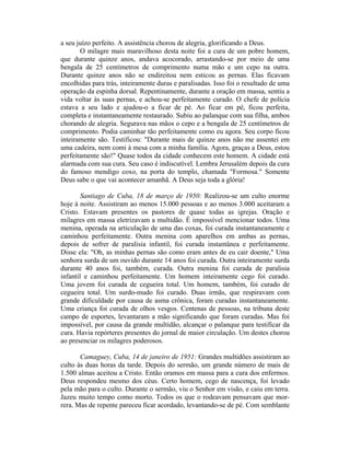 a seu juízo perfeito. A assistência chorou de alegria, glorificando a Deus.
O milagre mais maravilhoso desta noite foi a cura de um pobre homem,
que durante quinze anos, andava acocorado, arrastando-se por meio de uma
bengala de 25 centímetros de comprimento numa mão e um cepo na outra.
Durante quinze anos não se endireitou nem esticou as pernas. Elas ficavam
encolhidas para trás, inteiramente duras e paralisadas. Isso foi o resultado de uma
operação da espinha dorsal. Repentinamente, durante a oração em massa, sentiu a
vida voltar às suas pernas, e achou-se perfeitamente curado. O chefe de polícia
estava a seu lado e ajudou-o a ficar de pé. Ao ficar em pé, ficou perfeita,
completa e instantaneamente restaurado. Subiu ao palanque com sua filha, ambos
chorando de alegria. Segurava nas mãos o cepo e a bengala de 25 centímetros de
comprimento. Podia caminhar tão perfeitamente como eu agora. Seu corpo ficou
inteiramente são. Testificou: "Durante mais de quinze anos não me assentei em
uma cadeira, nem comi à mesa com a minha família. Agora, graças a Deus, estou
perfeitamente são!" Quase todos da cidade conhecem este homem. A cidade está
alarmada com sua cura. Seu caso é indiscutível. Lembra Jerusalém depois da cura
do famoso mendigo coxo, na porta do templo, chamada "Formosa." Somente
Deus sabe o que vai acontecer amanhã. A Deus seja toda a glória!
Santiago de Cuba, 18 de março de 1950: Realizou-se um culto enorme
hoje à noite. Assistiram ao menos 15.000 pessoas e ao menos 3.000 aceitaram a
Cristo. Estavam presentes os pastores de quase todas as igrejas. Oração e
milagres em massa eletrizavam a multidão. É impossível mencionar todos. Uma
menina, operada na articulação de uma das coxas, foi curada instantaneamente e
caminhou perfeitamente. Outra menina com aparelhos em ambas as pernas,
depois de sofrer de paralisia infantil, foi curada instantânea e perfeitamente.
Disse ela: "Oh, as minhas pernas são como eram antes de eu cair doente," Uma
senhora surda de um ouvido durante 14 anos foi curada. Outra inteiramente surda
durante 40 anos foi, também, curada. Outra menina foi curada de paralisia
infantil e caminhou perfeitamente. Um homem inteiramente cego foi curado.
Uma jovem foi curada de cegueira total. Um homem, também, foi curado de
cegueira total. Um surdo-mudo foi curado. Duas irmãs, que respiravam com
grande dificuldade por causa de asma crônica, foram curadas instantaneamente.
Uma criança foi curada de olhos vesgos. Centenas de pessoas, na tribuna deste
campo de esportes, levantaram a mão significando que foram curadas. Mas foi
impossível, por causa da grande multidão, alcançar o palanque para testificar da
cura. Havia repórteres presentes do jornal de maior circulação. Um destes chorou
ao presenciar os milagres poderosos.
Camaguey, Cuba, 14 de janeiro de 1951: Grandes multidões assistiram ao
culto às duas horas da tarde. Depois do sermão, um grande número de mais de
1.500 almas aceitou a Cristo. Então oramos em massa para a cura dos enfermos.
Deus respondeu mesmo dos céus. Certo homem, cego de nascença, foi levado
pela mão para o culto. Durante o sermão, viu o Senhor em visão, e caiu em terra.
Jazeu muito tempo como morto. Todos os que o rodeavam pensavam que mor-
rera. Mas de repente pareceu ficar acordado, levantando-se de pé. Com semblante
 