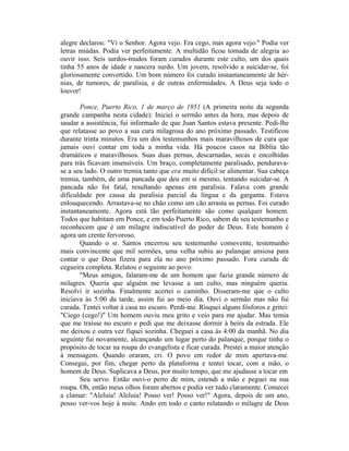 alegre declarou: "Vi o Senhor. Agora vejo. Era cego, mas agora vejo." Podia ver
letras miúdas. Podia ver perfeitamente. A multidão ficou tomada de alegria ao
ouvir isso. Seis surdos-mudos foram curados durante este culto, um dos quais
tinha 55 anos de idade e nascera surdo. Um jovem, resolvido a suicidar-se, foi
gloriosamente convertido. Um bom número foi curado instantaneamente de hér-
nias, de tumores, de paralisia, e de outras enfermidades. A Deus seja todo o
louvor!
Ponce, Puerto Rico, 1 de março de 1951 (A primeira noite da segunda
grande campanha nesta cidade): Iniciei o sermão antes da hora, mas depois de
saudar a assistência, fui informado de que Juan Santos estava presente. Pedi-lhe
que relatasse ao povo a sua cura milagrosa do ano próximo passado. Testificou
durante trinta minutos. Era um dos testemunhos mais maravilhosos de cura que
jamais ouvi contar em toda a minha vida. Há poucos casos na Bíblia tão
dramáticos e maravilhosos. Suas duas pernas, descarnadas, secas e encolhidas
para trás ficavam insensíveis. Um braço, completamente paralisado, pendurava-
se a seu lado. O outro tremia tanto que era muito difícil se alimentar. Sua cabeça
tremia, também, de uma pancada que deu em si mesmo, tentando suicidar-se. A
pancada não foi fatal, resultando apenas em paralisia. Falava com grande
dificuldade por causa da paralisia parcial da língua e da garganta. Estava
enlouquecendo. Arrastava-se no chão como um cão arrasta as pernas. Foi curado
instantaneamente. Agora está tão perfeitamente são como qualquer homem.
Todos que habitam em Ponce, e em todo Puerto Rico, sabem de seu testemunho e
reconhecem que é um milagre indiscutível do poder de Deus. Este homem é
agora um crente fervoroso.
Quando o sr. Santos encerrou seu testemunho comovente, testemunho
mais convincente que mil sermões, uma velha subiu ao palanque ansiosa para
contar o que Deus fizera para ela no ano próximo passado. Fora curada de
cegueira completa. Relatou o seguinte ao povo:
"Meus amigos, falaram-me de um homem que fazia grande número de
milagres. Queria que alguém me levasse a um culto, mas ninguém queria.
Resolvi ir sozinha. Finalmente acertei o caminho. Disseram-me que o culto
iniciava às 5:00 da tarde, assim fui ao meio dia. Ouvi o sermão mas não fui
curada. Tentei voltar à casa no escuro. Perdi-me. Risquei alguns fósforos e gritei:
"Ciego (cego!)" Um homem ouviu meu grito e veio para me ajudar. Mas temia
que me traísse no escuro e pedi que me deixasse dormir à beira da estrada. Ele
me deixou e outra vez fiquei sozinha. Cheguei a casa às 4:00 da manhã. No dia
seguinte fui novamente, alcançando um lugar perto do palanque, porque tinha o
propósito de tocar na roupa do evangelista e ficar curada. Prestei a maior atenção
à mensagem. Quando oraram, cri. O povo em redor de mim apertava-me.
Consegui, por fim, chegar perto da plataforma e tentei tocar, com a mão, o
homem de Deus. Suplicava a Deus, por muito tempo, que me ajudasse a tocar em
Seu servo. Então ouvi-o perto de mim, estendi a mão e peguei na sua
roupa. Oh, então meus olhos foram abertos e podia ver tudo claramente. Comecei
a clamar: "Aleluia! Aleluia! Posso ver! Posso ver!" Agora, depois de um ano,
posso ver-vos hoje à noite. Ando em todo o canto relatando o milagre de Deus
 