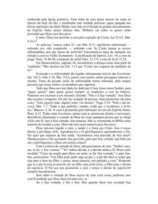 conhecida pela Igreja primitiva. Uma linha de cura passa através de todas as
épocas até hoje em dia; e atualmente esta verdade preciosa, quase apagada nas
trevas espirituais da Idade Média, tem sido revivificada no grande derramamento
do Espírito Santo nestes últimos dias. Milhares em todos os países estão
provando que Deus cura Seu povo.
E mais, Deus tem provido a cura pela expiação de Cristo, Isa 53.4,5; Mat.
8.16,17.
As palavras "tomou sobre Si." em Mat. 8.17, significam substituição —
sofrendo por, não compaixão — sofrendo com. Se Cristo tomou as nossas
enfermidades, por que temos de sofrê-las? Encontram-se tipos da expiação em
relação à cura no Velho Testamento. A purificação do leproso, Lev. 14; a cura da
praga, Num. 16.46-48; a serpente de metal Núm. 21.7-9; a cura de Jó,Jó 33.24.
Em Deuteronômio, capítulo 28, encontramos a doença como uma parte da
"maldição." Mas declara em Gál. 3.13 que "Cristo nos resgatou da maldição da
lei."
O pecado e a enfermidade são ligadas intimamente através das Escrituras;
Sal. 103.3; João 5.14; Mat. 9.5,6, juntos com muitas outras passagens indicam o
mesmo. Tanto do pecado como da enfermidade temos redenção, pelo sangue
precioso que Jesus verteu e as pisaduras que suportou.
Tudo que Deus nos tem dado foi dado por Cristo Jesus nosso Senhor, para
"quem quiser;" para quem quiser cumprir as condições e crer na Palavra.
Podemos nos excetuar a nós mesmos, dizendo: "Não é a Sua vontade;" mas Deus
não excetua a ninguém. Ele não faz acepção de pessoas. Suas promessas são para
todos. "Está alguém (não, alguns) entre vós doente," Tiago 5.14. "Pedi e dar-se-
vos-á, Mat. 7.7, "Tudo o que pedirdes, orando, crede que o recebereis, e tê-lo-
eis," Marcos 11.24. A cura é prometida pela habitação em nós do Espírito Santo,
Rom. 8.11. Todas estas Escrituras, juntas com as promessas diretas e universais,
descobrem claramente a vontade de Deus de curar qualquer pessoa que se chega
a Ele com fé. Isso é Sua vontade, Sua maneira. Não se recomenda na Bíblia outra
maneira de receber a cura. Deus não tem outra maneira para Seu povo.
Deus tem-nos legado a cura, a saúde e a força em Cristo. Isso é nosso
direito e privilégio nEle. Agrademo-Lo e O glorifiquemos sujeitando-nos a Ele.
Ele quer que sejamos de boa saúde. Aceitaremos esta provisão de Seu amor?
Obedeceremos a Ele aceitando Sua provisão, para que Sua vontade seja feita em
nós e glorifiquemos a Deus em nossos corpos?
Com a certeza da vontade de Deus, não precisamos de orar: "Senhor, sara-
me, se for a Tua vontade." "Se" indica dúvida, e a dúvida anula a fé. Disse certo
invalido: "Creio na oração para Deus me sarar, se for Sua vontade;" e para ilus-
trar, acrescentou: "Um filho pode pedir algo ao pai; e o pai lhe dará se achar que
seja para o bem do filho; e assim, desta maneira, oro pedindo a cura." Respondi
que se o pai tivesse prometido dar ao filho uma certa coisa, o filho teria o direito
de esperá-la. O Pai nos tem prometido a cura e temos o direito de esperá-LO
cumprir Sua promessa.
Sem saber a vontade de Deus acerca de uma certa coisa, podemos orar
com fé pedindo que Deus faça isso para nós, se
for a Sua vontade; e Ele o fará. Mas quando Deus tem revelado Sua
 
