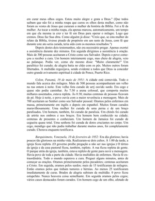 em curar meus olhos cegos. Estou muito alegre e grata a Deus." (Que todos
saibam que não foi a minha roupa que curou os olhos desta mulher, como não
foram as vestes de Jesus que curaram a mulher da história da Bíblia. Foi a fé da
mulher. Ao tocar a minha roupa, ela apenas marcou, automaticamente, um tempo
em que ela mesma ia crer e ter fé em Deus para operar o milagre. Logo que
cremos. Deus faz Sua obra. Como alguém já disse: "Creio que, se esta mulher do
relato da Bíblia, tivesse pisado de propósito em um rasto de Jesus, com fé que
durante este ato seria curada, teria sido com os mesmos resultados.")
Depois destes dois testemunhos, não era necessário pregar. Apenas exortei
a assistência durante dez minutos. Em seguida dirigimos a assistência à oração.
Mais de 300 pessoas aceitaram a Cristo como seu Salvador. Depois o povo come-
çou a receber a cura. Um homem inteiramente cego, mas cheio de alegria, veio
ao palanque. Podia ver, como ele mesmo disse: "Muito claramente!" Um
paralítico foi curado; de alegria batia no chão com os pés. Muitos outros foram
libertados. A multidão regozijava, sendo evidente a todos que Deus ia conceder
outro grande avivamento espiritual à cidade de Ponce, Puerto Rico.
Colon, Panamá, 19 de maio de 1951: A cidade está comovida. Todo o
mundo fala acerca dos milagres. Mais de 500 pessoas acompanharam um velho
na rua ontem à noite. Este velho fora curado de urrj ouvido surdo. Era cego e
quase não podia caminhar. Às 7:30 a arena colossal, que comporta muitos
milhares assentados, estava repleta. Às 8:30, muitas centenas de pessoas ficavam
de pé. Hoje à noite, o povo ouvia com a maior reverência a mensagem. Mais de
700 aceitaram ao Senhor como seu Salvador pessoal. Oramos pelos enfermos em
massa, primeiramente em inglês e depois em espanhol. Muitos foram curados
maravilhosamente. Uma mulher foi curada de uma perna e de um braço
paralisados. Um homem, também, foi curado de paralisia. Um chinês foi curado
de artrite nos ombros e nos braços. Era homem bem conhecido na cidade;
centenas de presentes o conheciam. Um homem da Jamaica foi curado de
cegueira quase total. Uma senhora foi curada de dores cruciantes no corpo. Um
cego, mendigo que não podia trabalhar durante muitos anos, foi completamente
curado. Chorava enquanto testificava.
Barquisimeto, Venezuela, 10 de fevereiro de 1952: Era dia glorioso; havia
poucos tão gloriosos na minha vida. Realizaram-se dois cultos. À 1:00 da tarde, a
igreja ficou repleta. (O governo proíbe pregação a não ser nas igrejas.) O térreo
da igreja e da casa pastoral ficou, também, repleto. A rua ficou repleta de gente.
O parque atrás da igreja, também, estava repleto de gente para ouvir a mensagem.
Havia povo de toda a parte da cidade. Havia multidões de enfermos. Havia fé ex-
traordinária. Todo o mundo esperava a cura. Preguei alguns minutos, antes de
começar as orações. Oramos primeiramente pelos pecadores; centenas aceitaram
a Cristo. Em seguida, oramos pelos surdos; mais de 15 testificaram de milagres.
Então oramos pelos que tinham tumores e hérnias. Ao menos 25 testificaram
imediatamente de curas. Brados de alegria subiram da multidão. 0 povo ficou
estupefato. Nunca houvera coisa semelhante. Em seguida oramos pelos cegos;
vários casos destacados foram curados. Um homem cego de um olho, afetado de
 