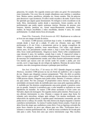 glaucoma, foi curado. Em seguida oramos por todos em geral. Os testemunhos
eram tremendos. Um coxo fora do templo abandonou suas muletas e caminhou
bem. Muitos outros, paralíticos, aleijados etc, foram curados. Não há palavras
para descrever o que aconteceu. O culto à noite excedeu o da tarde. O povo ficou
tão apertado que alguns quase desmaiaram. Os milagres à noite excederam os da
tarde. Dois, inteiramente surdos desde o nascimento, foram curados; um tão
perfeitamente que podia repetir sentenças inteiras. Dezenas de pessoas com
tumores, hérnias, paralisia etc, foram maravilhosamente restauradas. Uma
mulher, de braços encolhidos e mãos encolhidas, durante 4 anos, foi curada
perfeitamente. A cidade inteira ficou alvoroçada.
Punto Filo, Venezuela, 28 de fevereiro de 1952: Realizam-se os cultos ao
ar livre em um campo cercado de muros.
Ao menos 12.000 pessoas assistiram hoje à noite. A multidão ocupava a
estrada desde o local até a cidade. O culto era vibrante; mais que 2.000
professaram a fé em Cristo e prometeram unir-se às igrejas evangélicas da
cidade. Os milagres, também, eram maravilhosos. Um velho, cego durante
muitos anos, foi parcialmente curado ontem e, hoje à noite Deus completou a
obra; ficou vendo perfeitamente. Alegrou-se muito. Outro velho completamente
cego durante 6 anos, foi também, curado hoje à noite. É impossível relatar o
choro e o regozijo de todos os curados milagrosamente. Uma jovem muito vesga
de nascença foi completamente curada; seus olhos ficaram inteiramente normais.
Um menino que nasceu com um ouvido surdo foi curado e podia, por esse
ouvido, ouvir o tique-taque de um relógio de algibeira. Dezenas de outros foram
curados, mas não conseguiram alcançar o palanque para testificar.
San José, Costa Rica, 17 de março de 1952: Quando cheguei ao estádio
Medonza, encontrei 3.000 pessoas na rua em frente do auditório e até a esquina
da rua. Alguns que chegaram conosco perguntaram: "Não vão abrir os portões
hoje e deixar o povo entrar?" Mas os portões já estavam abertos e havia mais de
6.000 pessoas dentro. Ninguém mais podia entrar. Durante 15 minutos, esforcei-
me para entrar. Por fim consegui. O proprietário estava furioso; temia que as
autoridades enviassem todos da multidão para suas casas pela segurança pública.
A multidão por fim destruiu completamente uma porta grande e penetrou como
um rio grande. Anunciei à assistência que o culto amanhã se realizaria no vasto
hipódromo de touradas. Ao menos 2.500 almas aceitaram a Cristo como seu
Salvador, depois da mensagem. Em seguida oramos pelos doentes. Parecia que se
nos abriram inteiramente os céus. Durante o espaço de quase duas horas foi
relatado, pelo microfone, milagre após milagre. Um menino moribundo, com
tuberculose da espinha dorsal, a espinha quase inteiramente consumida, que não
podia mover a cabeça, foi curado. Sua mãe chorava de alegria enquanto o menino
caminhava normalmente. Ao menos 8 surdos-mudos foram curados. O pai de um
deles ficou tão alegre que cambaleava como ébrio. Com as lágrimas correndo-lhe
peias faces clamava ao povo que olhasse para seu filho. Verificamos bem e
achamos o menino perfeitamente são. A irmã de nossa cozinheira foi levada pela
mão para o culto. Fazia dois anos que estava inteiramente cega. Mas recebeu
 