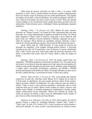 Outro tanto de pessoas assistiram ao culto à noite e ao menos 2.000
aceitaram a Cristo. Entre o grande número de pessoas curadas milagrosamente
havia um menino vesgo de nascença que foi curado perfeitamente. Um jogador
de futebol, jovem belo e culto de Honduras, foi curado de epilepsia. Durante 12
anos sofria de convulsões, mas hoje à noite aceitou a Cristo. Disse que quando
oramos pedindo a cura, literalmente sentiu o poder demoníaco sair dele como um
redemoinho. Então entraram a paz e a liberdade. Chorou repetidamente enquanto
testificava.
Santiago, Chile, 7 de fevereiro de 1954: Depois de cinco semanas
gloriosas, no "Parque Cousino," na Capital do Chile, encerramos hoje com uma
procissão. Era a maior demonstração evangélica na história do Chile. Às 2:00 da
tarde chegamos a "Plaza" onde se formava a procissão, o povo aflufa de toda
parte como rios. Milhares levavam bandeiras e flâmulas, seguradas em paus e
cabos de vassouras. Havia dezenas de caminhões, carroças, charretes e toda a
espécie de veículos puxados por animais. Havia mais de 600 músicos de uma só
igreja. Havia mais de 1.000 bicicletas. O vasto grupo do Exército de
Salvação era magnífico. Uma unidade inteirada polícia assistiu. A procissão
estendia-se por mais de 35 quarteirões, com 25 pessoas ao menos caminhando
lado a lado. Custou uma hora inteira para todos da procissão passarem certo
ponto. A procissão toda custou mais de 4 horas, desde a saída, até chegar ao
parque.
Santiago, Chile, 8 de fevereiro de 1954: Os jornais saíram hoje com
cabeçalhos: "300.000 Evangélicos na Procissão de Osborn," etc. No centro de um
dos jornais, de um lado de uma das páginas até o lado oposto da outra página, foi
impressa uma grande fotografia da procissão. Havia, também, outras fotografias
e artigos sobre a procissão. (Calculamos, realmente, que 80.000 a 100.000
pessoas participaram neste desfile de vitória.) O assunto principal, em que o povo
de toda a cidade fala hoje, é a procissão de ontem. A Deus seja a glória.
Durban, África do Sul, 17 de maio de 1954: Uma reunião dos pastores
realizou-se ao meio dia. Falei-lhes sobre Mateus 24.14. Depois fui ao culto às
2:30 da tarde, no hipódromo. Era uma reunião gloriosa; muitos foram curados.
Depois do jantar voltamos ao hipódromo. Os zulus cantavam mais que todos os
demais. Todas as raças e cores estavam assentadas e misturadas, mas os zulus
cantavam mais que os outros. Muitos foram curados de câncer, inclusive uma
mulher muito inchada. A inchação desapareceu imediatamente, ficando curada.
Alguns surdos-mudos foram restaurados. Muitos que sofreram de surdez, de
artrite, de tumores, de hérnias e toda a sorte de enfermidades foram curados. 0
povo louvou a Deus sinceramente por Suas bênçãos.
Djakarta, Java, Indonésia, 4 de julho de 1954: Nesta capital, 30 a 40 mil
pessoas lotaram o campo de "Lapangan Bantang." Preguei sobre "Todas" e
"Todo o que" de João 3.16 e Salmo 103.3. 0 povo mostrava-se muito faminto e
ávido para aprender. Às vezes excede o que presenciamos na América Latina.
 