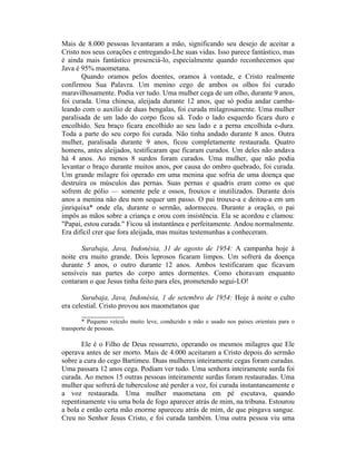 Mais de 8.000 pessoas levantaram a mão, significando seu desejo de aceitar a
Cristo nos seus corações e entregando-Lhe suas vidas. Isso parece fantástico, mas
é ainda mais fantástico presenciá-lo, especialmente quando reconhecemos que
Java é 95% maometana.
Quando oramos pelos doentes, oramos à vontade, e Cristo realmente
confirmou Sua Palavra. Um menino cego de ambos os olhos foi curado
maravilhosamente. Podia ver tudo. Uma mulher cega de um olho, durante 9 anos,
foi curada. Uma chinesa, aleijada durante 12 anos, que só podia andar camba-
leando com o auxílio de duas bengalas, foi curada milagrosamente. Uma mulher
paralisada de um lado do corpo ficou sã. Todo o lado esquerdo ficara duro e
encolhido. Seu braço ficara encolhido ao seu lado e a perna encolhida e-dura.
Toda a parte do seu corpo foi curada. Não tinha andado durante 8 anos. Outra
mulher, paralisada durante 9 anos, ficou completamente restaurada. Quatro
homens, antes aleijados, testificaram que ficaram curados. Um deles não andava
há 4 anos. Ao menos 8 surdos foram curados. Uma mulher, que não podia
levantar o braço durante muitos anos, por causa do ombro quebrado, foi curada.
Um grande milagre foi operado em uma menina que sofria de uma doença que
destruíra os músculos das pernas. Suas pernas e quadris eram como os que
sofrem de pólio — somente pele e ossos, frouxos e inutilizados. Durante dois
anos a menina não deu nem sequer um passo. O pai trouxe-a e deitou-a em um
jinriquixa* onde ela, durante o sermão, adormeceu. Durante a oração, o pai
impôs as mãos sobre a criança e orou com insistência. Ela se acordou e clamou:
"Papai, estou curada." Ficou sã instantânea e perfeitamente. Andou normalmente.
Era difícil crer que fora aleijada, mas muitas testemunhas a conheceram.
Surabaja, Java, Indonésia, 31 de agosto de 1954: A campanha hoje à
noite era muito grande. Dois leprosos ficaram limpos. Um sofrerá da doença
durante 5 anos, o outro durante 12 anos. Ambos testificaram que ficavam
sensíveis nas partes do corpo antes dormentes. Como choravam enquanto
contaram o que Jesus tinha feito para eles, prometendo segui-LO!
Surubaja, Java, Indonésia, 1 de setembro de 1954: Hoje à noite o culto
era celestial. Cristo provou aos maometanos que
____________
* Pequeno veículo muito leve, conduzido a mão e usado nos países orientais para o
transporte de pessoas.
Ele é o Filho de Deus ressurreto, operando os mesmos milagres que Ele
operava antes de ser morto. Mais de 4.000 aceitaram a Cristo depois do sermão
sobre a cura do cego Bartimeu. Duas mulheres inteiramente cegas foram curadas.
Uma passara 12 anos cega. Podiam ver tudo. Uma senhora inteiramente surda foi
curada. Ao menos 15 outras pessoas inteiramente surdas foram restauradas. Uma
mulher que sofrerá de tuberculose até perder a voz, foi curada instantaneamente e
a voz restaurada. Uma mulher maometana em pé escutava, quando
repentinamente viu uma bola de fogo aparecer atrás de mim, na tribuna. Estourou
a bola e então certa mão enorme apareceu atrás de mim, de que pingava sangue.
Creu no Senhor Jesus Cristo, e foi curada também. Uma outra pessoa viu uma
 