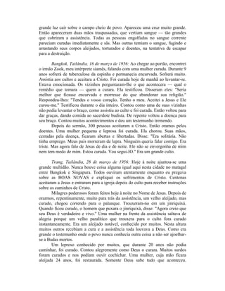 grande luz cair sobre o campo cheio de povo. Apareceu uma cruz muito grande.
Então apareceram duas mãos traspassadas, que vertiam sangue — tão grandes
que cobriram a assistência. Todas as pessoas engolfadas no sangue corrente
pareciam curadas imediatamente e sãs. Mas outras temiam o sangue, fugindo e
arrastando seus corpos aleijados, torturados e doentes, na tentativa de escapar
para a destruição.
Bangkok, Tailândia, 16 de março de 1956: Ao chegar ao portão, encontrei
o irmão Zook, meu intérprete siamês, falando com uma mulher curada. Durante 9
anos sofrerá de tuberculose da espinha e permanecia encurvada. Sofrerá muito.
Assistia aos cultos e aceitara a Cristo. Foi curada hoje de manhã ao levantar-se.
Estava emocionada. Os vizinhos perguntaram-lhe o que acontecera — qual o
remédio que tomara — quem a curara. Ela testificou. Disseram eles: "Seria
melhor que ficasse encurvada e morresse do que abandonar sua religião."
Respondeu-lhes: "Tendes o vosso coração. Tenho o meu. Aceitei a Jesus e Ele
curou-me." Testificou durante o dia inteiro. Contou como uma de suas vizinhas
não podia levantar o braço, como assistiu ao culto e foi curada. Então voltou para
dar graças, dando comida ao sacerdote budista. De repente voltou a doença para
seu braço. Contou muitos acontecimentos e deu um testemunho tremendo.
Depois do sermão, 300 pessoas aceitaram a Cristo. Então oramos pelos
doentes. Uma mulher pequena e leprosa foi curada. Ela chorou. Suas mãos,
cerradas pela doença, ficaram abertas e libertadas. Disse: "Era solitária. Não
tinha emprego. Meus pais morreram de lepra. Ninguém queria falar comigo. Era
triste. Mas agora falo de Jesus de dia e de noite. Ele não se envergonha de mim
nem tem medo de mim. Estou curada. Vou segui-IO." Era um grande culto.
Trang, Tailândia, 28 de março de 1956: Hoje à noite ajuntou-se uma
grande multidão. Nunca houve coisa alguma igual aqui nesta cidade no matagal
entre Bangkok e Singapura. Todos ouviram atentamente enquanto eu pregava
sobre as BOAS NOVAS e expliquei os sofrimentos de Cristo. Centenas
aceitaram a Jesus e entraram para a igreja depois do culto para receber instruções
sobre os caminhos de Cristo.
Milagres poderosos foram feitos hoje à noite no Nome de Jesus. Depois de
orarmos, repentinamente, muito para trás da assistência, um velho aleijado, mas
curado, chegou correndo para o palanque. Trouxeram-no em um jinriquixá.
Quando ficou curado, o homem que puxara o jinriquixá, disse: "Agora creio que
seu Deus é verdadeiro e vivo." Uma mulher na frente da assistência saltava de
alegria porque um velho paralítico que trouxera para o culto fora curado
instantaneamente. Era um aleijado notável, conhecido por muitos. Nesta altura
muitos outros recebiam a cura e a assistência toda louvava a Deus. Como era
grande o testemunho onde o povo nunca conhecia outra coisa a não ser ajoelhar-
se a Budas mortos.
Um leproso conhecido por muitos, que durante 20 anos não podia
caminhar, foi curado. Contou alegremente como Deus o curara. Muitos surdos
foram curados e nos podiam ouvir cochichar. Uma mulher, cuja mão ficara
aleijada 24 anos, foi restaurada. Somente Deus sabe tudo que aconteceu.
 
