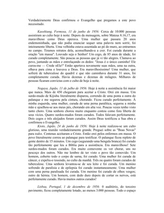 Verdadeiramente Deus confirmou o Evangelho que pregamos a este povo
necessitado.
Kaoshiung, Formosa, 11 de junho de 1956: Cerca de 10.000 pessoas
assistiram ao culto hoje à noite. Depois da mensagem, sobre Mateus 8.16,17, era
maravilhoso como Deus operava. Uma mulher que passara 20 anos
endemoninhada, que não podia enunciar sequer uma palavra nem sorrir, foi
inteiramente liberta. Uma velhinha estava assentada ao pé do muro, ao entrarmos
no campo. Tiramos retratos dela, aconselhando-a a crer. Foi curada durante a
oração "em massa". Louvado seja o Senhor! Um cego, de 85 anos de idade, foi
curado completamente. São poucas as pessoas que já vi tão alegres. Clamava ao
povo, juntando as mãos e entrelaçando os dedos: "Jesus é o único caminho! Ele
curou-me — Crede nEle!" Então apertava novamente suas mãos, uma na outra,
olhava para cima e louvava a Deus. Era maravilhosíssimo! Uma mulher, que
sofrerá de tuberculose do quadril e que não caminhava durante 31 anos, foi
completamente curada. Havia dezenas e dezenas de milagres. Milhares de
pessoas ficaram convictas com o culto de hoje à noite.
Nogaya, Japão, 11 de julho de 1956: Hoje à noite a assistência foi maior
que nunca. Mais de 450 chegaram para aceitar a Cristo. Orei em massa. Um
surdo-mudo de Kijishu literalmente disparou, correndo de uma ponta a outra do
palanque e me segurou pela cintura, chorando. Ficou curado perfeitamente. À
minha esquerda, uma mulher, curada de uma perna paralítica, segurou a minha
mão e ajoelhou-se aos meus pés, chorando em alta voz. Poucas vezes tenho visto
tanto choro. Uma senhora chorou muito enquanto contou como fora liberta de
seus vícios. Quatro surdos-mudos foram curados. Todos falavam perfeitamente.
Dois cegos e três aleijados foram curados. Assim Deus testificou a Sua obra e
confirmou o Evangelho.
Kioto, Japão, 24 de junho de 1956: Hoje â noite realizou-se um culto
glorioso, uma reunião verdadeiramente grande. Preguei sobre as "Boas Novas"
para todos. Centenas aceitaram a Cristo. Então orei pelos enfermos em massa. O
povo literalmente correu ao palanque para testificar. O palanque ficou repleto de
gente dentro de 15 minutos. Um cego (segurando uma bengala branca) foi curado
tão perfeitamente que leu a Bíblia para a assistência. Era maravilhoso! Sete
surdos-mudos foram curados. Era muito comovente os ver chorar, uns no
pescoço dos outros. Não me lembro de ter visto o povo tão comovido. Um
homem, coberto todo o corpo de sarna, foi curado. Uma mulher foi curada de
câncer, e expeliu-o tossindo, no culto da manhã. Três ou quatro foram curados de
tuberculose. Uma senhora levantou-se de seu leito e foi curada. Um menino
sofrendo de paralisia e de epilepsia foi curado instantaneamente. Uma mulher
com uma perna paralisada foi curada. Um menino foi curado de olhos vesgos;
outro de hérnia. Um homem, com dedo duro depois de cortar os nervos, está
perfeitamente curado. Havia muitos outros curados!
Lisboa, Portugal, 1 de dezembro de 1956: 0 auditório, do terceiro
pavimento, ficou completamente lotado, ao menos 3.000 pessoas. Todo o espaço
 