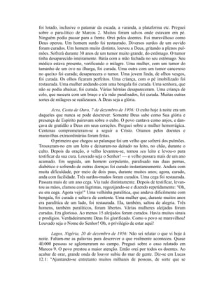 foi lotado, inclusive o patamar da escada, a varanda, a plataforma etc. Preguei
sobre o para-lítico de Marcos 2. Muitos foram salvos onde estavam em pé.
Ninguém podia passar para a frente. Orei pelos doentes. Foi maravilhoso como
Deus operou. Um homem surdo foi restaurado. Diversos surdos de um ouvido
foram curados. Um homem muito distinto, louvou a Deus, gritando a plenos pul-
mões. Sofrerá durante 30 anos de um tumor muito grande, do estômago. O tumor
tinha desaparecido inteiramente. Batia com a mão fechada no seu estômago. Seu
médico estava presente, verificando o milagre. Uma mulher, com um tumor do
tamanho de um ovo na ilharga, foi curada. Uma outra com um tumor canceroso
no queixo foi curada; desaparecera o tumor. Uma jovem linda, de olhos vesgos,
foi curada. Os olhos ficaram perfeitos. Uma criança, com o pé imobilizado foi
restaurada. Uma mulher andando com uma bengala foi curada. Uma senhora, que
não se podia abaixar, foi curada. Várias hérnias desapareceram. Uma criança de
colo, que nascera com um braço e u'a mão paralisados, foi curada. Muitas outras
sortes de milagres se realizaram. A Deus seja a glória.
Acra, Costa de Ouro, 7 de dezembro de 1956: O culto hoje à noite era um
daqueles que nunca se pode descrever. Somente Deus sabe como Sua glória e
presença de Espírito pairavam sobre o culto. O povo cantava como anjos, e dan-
çava de gratidão a Deus em seus corações. Preguei sobre a mulher hemorrágica.
Centenas comprometeram-se a seguir a Cristo. Oramos pelos doentes e
maravilhas extraordinárias foram feitas.
O primeiro que chegou ao palanque foi um velho que sofrerá dos pulmões.
Trouxeram-no em um leito e deixaram-no deitado no leito, no chão, durante o
culto. Depois da oração, o velho levantou-se, tomou seu leito e levou-o para
testificar da sua cura. Louvado seja o Senhor! — o velho passara mais de um ano
acamado. Em seguida, um homem corpulento, paralisado nas duas pernas,
diabético e sofrendo de outras doenças foi curado instantaneamente. Andara com
muita dificuldade, por meio de dois paus, durante muitos anos; agora, curado,
anda com facilidade. Três surdos-mudos foram curados. Uma cega foi restaurada.
Passara mais de um ano cega. Via tudo distintamente. Depois de testificar, levan-
tou as mãos, clamou com lágrimas, regozijando-se e dizendo repetidamente: "Oh,
eu era cega. Agora vejo!" Uma velhinha paralítica, que andava dificilmente com
bengala, foi curada e saltava de contente. Uma mulher que, durante muitos anos
era paralítica de um lado, foi restaurada. Ela, também, saltou de alegria. Três
homens, também paralíticos, foram libertos. Várias mulheres aleijadas foram
curadas. Era glorioso. Ao menos 15 aleijados foram curados. Havia muitos sinais
e prodígios. Verdadeiramente Deus foi glorificado. Como o povo se maravilhou!
Louvado seja o Nome do Senhor! Oh, o privilégio de estar aqui!
Lagos, Nigéria, 20 de dezembro de 1956: Não sei relatar o que vi hoje à
noite. Faltam-me as palavras para descrever o que realmente aconteceu. Quase
40.000 pessoas se aglomeraram no campo. Preguei sobre o caso relatado em
Marcos 9. O povo prestou a maior atenção. Então orei por todos os doentes. Ao
acabar de orar, grande onda de louvor subiu do mar de gente. Diz-se em Lucas
12.1: "Ajuntando-se entretanto muitos milhares de pessoas, de sorte que se
 