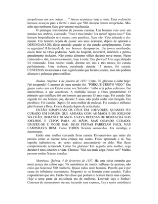 atropelavam uns aos outros . . ." Assim aconteceu hoje a noite. Uma avalanche
humana avançou para a frente e mais que 500 crianças foram atropeladas. Mas
acho que nenhuma ficou gravemente machucada.
O palanque transbordou de pessoas curadas. Um homem veio com um
menino nos ombros, clamando: "Este é meu irmão! Era surdo! Agora ouve!" Um
homem hospitalizado seis meses, com paralisia, ficou são. Veio saltando e cla-
mando. Um homem depois de passar seis anos acamado, depois de operado e
DESENGANADO, ficou aturdido quando se viu curado completamente. Como
se regozijou! O furúnculo de um homem desapareceu. Um jovem moribundo,
ouviu falar no Deus poderoso. Saíra do hospital, incurável, abdômen e pernas
grandemente inchados. Não comia alimento sólido durante nove meses. Ficou
restaurado e são, instantaneamente, hoje à noite. Era glorioso! Um cego aleijado
foi restaurado. Uma mulher surda, durante um ano e três meses, foi curada
perfeitamente. Uma senhora, paralisada durante 15 meses, foi curada.
CENTENAS levantaram a mão significando que foram curados, mas não podiam
alcançar o palanque para testificar.
Ibadan, Nigéria, 4 de janeiro de 1957: Como foi glorioso o culto hoje!
Foi estupendo! 0 assunto do meu sermão foi: "PORQUE CRISTO VEIO." Um
grupo vasto creu em Cristo como seu Salvador. Então orei pelos enfermos. Foi
maravilhoso, o que aconteceu. A multidão louvou a Deus grandemente. O
primeiro que testificou foi um homem que passara 15 anos cego. Foi curado. Em
seguida foi um homem que, durante 5 anos, não podia andar sem bengala. Era
paralítico. Foi curado. Depois foi uma mulher de muletas. Foi curada e milhares
glorificaram a Deus. Ficara aleijada depois de acidentada.
ENTÃO ROMPERAM OS CÉUS EM LOUVORES, QUANDO FOI
CURADO UM HOMEM QUE ANDARA COM AS MÃOS E OS JOELHOS
NO CHÃO, DURANTE 30 ANOS. USAVA DEFESAS DE BORRACHA NOS
JOELHOS, E CEPOS PARA AS MÃOS, MAS QUANDO CURADO,
ERGUEU-SE E FICOU SÃO. SUAS PERNAS PARECIAM PAUS, MAS
CAMINHAVA BEM. Como TODOS ficaram comovidos. Era mendigo e
maometano.
Então uma mulher corcunda ficou curada. Disseram-nos que antes ela
parecia como se tivesse uma criança nas costas. Ficou aprumada e sã. Sua
espinha indireitou-se. Às vezes andava arrastando-se no chão. Mas ficou
completamente restaurada. Como foi glorioso! Em seguida uma mulher, cega
durante 8 anos, recebeu a vista. Clamou: "Não sou mais cega. Posso ver!" Muitas
pessoas surdas ficaram curadas.
Mombasa, Quênia, 4 de fevereiro de 1957: Há uma coisa estranha que
notei acerca dos cultos aqui: Na assistência de muitos milhares de pessoas, não
creio que houvesse 500 mulheres. Quase todos eram homens. Percebi que é por
causa da influência maometana. Perguntei se os homens eram casados. Todos
responderam que sim. Então lhes disse que podiam e deviam trazer suas esposas.
Hoje a terça parte da assistência era de mulheres. Louvado seja o Senhor!
Centenas de maometanos vieram, trazendo suas esposas,, Era a maior assistência
 