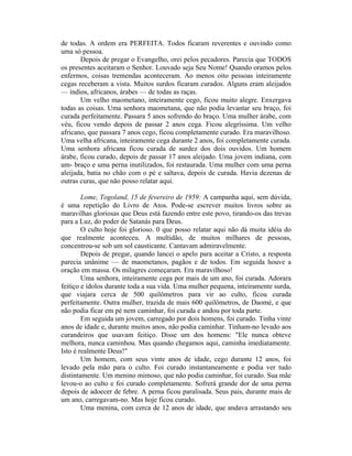 de todas. A ordem era PERFEITA. Todos ficaram reverentes e ouvindo como
uma só pessoa.
Depois de pregar o Evangelho, orei pelos pecadores. Parecia que TODOS
os presentes aceitaram o Senhor. Louvado seja Seu Nome! Quando oramos pelos
enfermos, coisas tremendas aconteceram. Ao menos oito pessoas inteiramente
cegas receberam a vista. Muitos surdos ficaram curados. Alguns eram aleijados
— índios, africanos, árabes — de todas as raças.
Um velho maometano, inteiramente cego, ficou muito alegre. Enxergava
todas as coisas. Uma senhora maometana, que não podia levantar seu braço, foi
curada perfeitamente. Passara 5 anos sofrendo do braço. Uma mulher árabe, com
véu, ficou vendo depois de passar 2 anos cega. Ficou alegríssima. Um velho
africano, que passara 7 anos cego, ficou completamente curado. Era maravilhoso.
Uma velha africana, inteiramente cega durante 2 anos, foi completamente curada.
Uma senhora africana ficou curada de surdez dos dois ouvidos. Um homem
árabe, ficou curado, depois de passar 17 anos aleijado. Uma jovem indiana, com
um- braço e uma perna inutilizados, foi restaurada. Uma mulher com uma perna
aleijada, batia no chão com o pé e saltava, depois de curada. Havia dezenas de
outras curas, que não posso relatar aqui.
Lome, Togoland, 15 de fevereiro de 1959: A campanha aqui, sem dúvida,
é uma repetição do Livro de Atos. Pode-se escrever muitos livros sobre as
maravilhas gloriosas que Deus está fazendo entre este povo, tirando-os das trevas
para a Luz, do poder de Satanás para Deus.
O culto hoje foi glorioso. 0 que posso relatar aqui não dá muita idéia do
que realmente aconteceu. A multidão, de muitos milhares de pessoas,
concentrou-se sob um sol causticante. Cantavam admiravelmente.
Depois de pregar, quando lancei o apelo para aceitar a Cristo, a resposta
parecia unânime — de maometanos, pagãos e de todos. Em seguida houve a
oração em massa. Os milagres começaram. Era maravilhoso!
Uma senhora, inteiramente cega por mais de um ano, foi curada. Adorara
feitiço e ídolos durante toda a sua vida. Uma mulher pequena, inteiramente surda,
que viajara cerca de 500 quilômetros para vir ao culto, ficou curada
perfeitamente. Outra mulher, trazida de mais 600 quilômetros, de Daomé, e que
não podia ficar em pé nem caminhar, foi curada e andou por toda parte.
Em seguida um jovem, carregado por dois homens, foi curado. Tinha vinte
anos de idade e, durante muitos anos, não podia caminhar. Tinham-no levado aos
curandeiros que usavam feitiço. Disse um dos homens: "Ele nunca obteve
melhora, nunca caminhou. Mas quando chegamos aqui, caminha imediatamente.
Isto é realmente Deus!"
Um homem, com seus vinte anos de idade, cego durante 12 anos, foi
levado pela mão para o culto. Foi curado instantaneamente e podia ver tudo
distintamente. Um menino mimoso, que não podia caminhar, foi curado. Sua mãe
levou-o ao culto e foi curado completamente. Sofrerá grande dor de uma perna
depois de adoecer de febre. A perna ficou paralisada. Seus pais, durante mais de
um ano, carregavam-no. Mas hoje ficou curado.
Uma menina, com cerca de 12 anos de idade, que andava arrastando seu
 