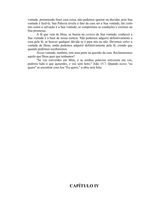 vontade, prometendo fazer essa coisa, não podemos ignorar ou duvidar, pois Sua
vontade é fazê-la. Sua Palavra revela o fato da cura ser a Sua vontade, tão certo
isto como a salvação é a Sua vontade, se cumprirmos as condições e crermos na
Sua promessa.
A fé que vem de Deus, se baseia na certeza da Sua vontade; conhecer a
Sua vontade é a base de nossa certeza. Não podemos adquirir definitivamente a
cura pela fé, se houver qualquer dúvida se é para nós ou não. Devemos saber a
vontade de Deus; então podemos adquirir definitivamente pela fé, crendo que
quando pedirmos receberemos.
Nossa vontade, também, tem uma parte na questão da cura. Reclamaremos
aquilo que Deus quer que tenhamos?
"Se vós estiverdes em Mim, e as minhas palavras estiverem em vós,
pedireis tudo o que quiserdes, e vos será feito," João 15.7. Quando nosso "eu
quero" se encontrar com Seu "Eu quero," a obra será feita.
CAPÍTULO IV
 