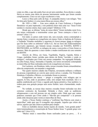 corpo no chão, e que não podia ficar em pé nem caminhar, ficou direita e curada.
Havia ao menos uma dúzia de pessoas inteiramente surdas que foram curadas
completamente. Cinco ou seis cegos receberam a vista.
Louvo a Deus pelo culto de hoje. A campanha inteira é um milagre. "Isto
foi feito pelo Senhor e é coisa maravilhosa aos nossos olhos."
De 1959 a 1980 — Esta nova edição de Curai Enfermos e Expulsai
Demônios vai para impressão, e nós podemos dizer mais uma vez: "Jesus Cristo
(ainda) é o mesmo ontem, hoje e para sempre" (Hebreus 13.8).
Desde que, as últimas "notas de nosso diário" foram incluídas neste livro,
nós temos continuado a testemunhar coisas que "Jesus começou a fazer e a
ensinar" (Atos 1.1).
Em todos os países onde temos ido, sem exceção, temos contemplado a
mesma fome e resposta ao evangelismo em massa. Entre os budistas de Formosa
e Tailândia "Grandes multidões o seguiram (A Jesus) porque tiram os milagres
que Ele fazia sobre os enfermos" (João 6.2). Até no meio dos tradicionalmente
reservados japoneses, que lotaram nossas cruzadas em NAGOIA, KIOTO e
MATSUIAMA, no JAPÃO, os milagres de curas e conversões a Cristo foram os
mesmos. Mais de quarenta e cinco surdos e mudos testificaram de cura somente
em KIOTO.
Através da África, em Gana, Togolândia, Nigéria, Uganda, Kênia e
Congo, multidões foram varridas para dentro do Reino "ouvindo e vendo os
milagres", realizados por Cristo nas nossas campanhas. Na segregada Holanda,
na culta França, Suíça, Alemanha e Espanha, nos temos novamente contemplado
as maravilhas de Deus realizadas através do evangelismo em massa.
Em Lucknow, em Honduras, índia, nossas cruzadas foram extraordinárias;
além da compreensão, em tamanho e magnitude.
Nas quatro maiores cidades das Filipinas, novamente milhares e milhares
de pessoas responderam ao convite para serem salvas e curadas. Em Trinnidad,
Honduras, Colômbia e México, os resultados foram os mesmos.
Evangelismo em massa — pregar o evangelho com milagres que se
seguem, lá fora, onde os pecadores estão, terá sempre bom resultado. Isto é o
padrão estabelecido por Cristo e seguido pela Igreja primitiva. Esta também é a
ordem para essa geração porque nem nosso Senhor, nem a humanidade, muda-
ram.
Na verdade, as nossas duas maiores cruzadas foram realizadas nos dois
extremos contrastes da Sociedade: Holanda e Zaire, onde as audiências
ultrapassaram a cem mil pessoas em um simples culto. Onde quer que vamos
podemos constatar que Cristo ainda é "Movido por compaixão" e as pessoas
ainda estão desejosas para verem as maravilhas de Deus.
Assim, o Nosso Senhor continua a "confirmar Sua Palavra com sinais e
maravilhas" onde quer que O evangelho seja pregado. Aqueles que crêem são
salvos; aqueles que não crêem se perdem para sempre.
Entre as multidões dessas muitas nações do mundo, "com grande poder"
(nós) testemunhamos a ressurreição de Nosso Senhor Jesus: "e grande graça veio
sobre nós" (Atos 4.33).
"Muitos sinais e maravilhas foram realizados junto ao povo, . . E a
 