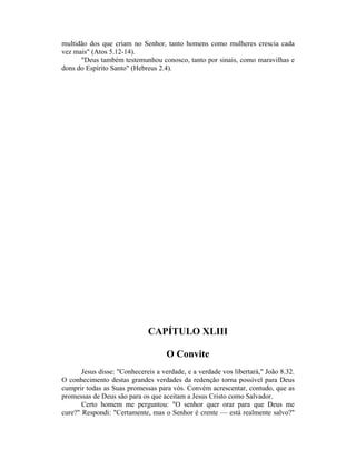 multidão dos que criam no Senhor, tanto homens como mulheres crescia cada
vez mais" (Atos 5.12-14).
"Deus também testemunhou conosco, tanto por sinais, como maravilhas e
dons do Espírito Santo" (Hebreus 2.4).
CAPÍTULO XLIII
O Convite
Jesus disse: "Conhecereis a verdade, e a verdade vos libertará," João 8.32.
O conhecimento destas grandes verdades da redenção torna possível para Deus
cumprir todas as Suas promessas para vós. Convém acrescentar, contudo, que as
promessas de Deus são para os que aceitam a Jesus Cristo como Salvador.
Certo homem me perguntou: "O senhor quer orar para que Deus me
cure?" Respondi: "Certamente, mas o Senhor é crente — está realmente salvo?"
 