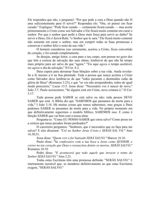 Ele respondeu que não, e perguntei: "Por que pede a cura a Deus quando não O
ama suficientemente para O servir?" Respondeu ele: "Ora, só pensei em ficar
curado." Expliquei: "Pode ficar curado — certamente ficará curado — mas aceite
primeiramente a Cristo como seu Salvador e Ele ficará muito contente em curar o
senhor. Por que o senhor quer pedir a Deus mais força para servir ao diabo? Se
servir a Deus, Ele é Jeová-Rafa, "o Senhor que te sara." Ele ficará muito contente
não somente em curar o senhor, mas em cumprir todas as Suas promessas e
conservar o senhor feliz o resto da sua vida."
O homem considerou isso seriamente, aceitou a Cristo, ficou convertido
de coração, e foi curado completamente.
Se desejas, amigo leitor, a cura para o teu corpo, sem pensar no gozo dos
que têm a certeza da salvação das suas almas, lembra-te de que não há tempo
mais próprio para ser salvo do que "agora." "Eis aqui agora o tempo aceitável,
eis agora o dia da salvação," II Cor. 6.2.
Deus espera para derramar Suas bênçãos sobre a tua vida. Anela revelar-
Se a Si mesmo a ti na Sua plenitude. Toda a pessoa que nunca aceitou a Cristo
como Salvador deve lembrar-se de que "todos pecaram e destituídos estão da
glória de Deus" (Romanos 3.23), e que "se vos não arrependerdes, todos de igual
modo perecereis," Lucas 13.5. Jesus disse: "Necessário vos é nascer de novo,"
João 3.7. Paulo acrescentou: "Se alguém está em Cristo, nova criatura é," II Cor.
5.17.
Toda pessoa pode SABER se está salva ou não; toda pessoa DEVE
SABER que está. A Bíblia diz que "SABEMOS que passamos da morte para a
vida," I João 3.14. Há muitas coisas que nunca saberemos, mas graças a Deus
podemos SABER se passamos da morte para a vida. No próprio momento em
que definitivamente seguirmos o modelo bíblico, SABEMOS isso. E como é
bênção SABER que vai bem com a nossa alma.
Pergunta-se: "Como EU POSSO SABER que estou salvo? Como posso ter
a certeza que meus pecados foram perdoados?"
O carcereiro perguntou: "Senhores, que é necessário que eu faça para me
salvar? E eles disseram: "Crê no Senhor Jesus Cristo e SERÁS SAL VO," Atos
16.30,31.
Jesus disse: "Quem crer e for batizado SERÁ SALVO," Marcos 16.16.
Paulo disse: "Se confessares com a tua boca a Jesus como SENHOR, e
creres no teu coração que Deus o ressuscitou dentre os mortos, SERÁS SALVO,"
Romanos 10.10.
Pedro disse: "E acontecerá que todo aquele que invocar o nome do
Senhor SERÁ SALVO," Atos 2.21.
Todas estas Escrituras têm uma promessa definida: "SERÁS SALVO." É
inteiramente razoável que, se atenderes definitivamente ao que estas Escrituras
exigem, "SERÁS SALVO."
 