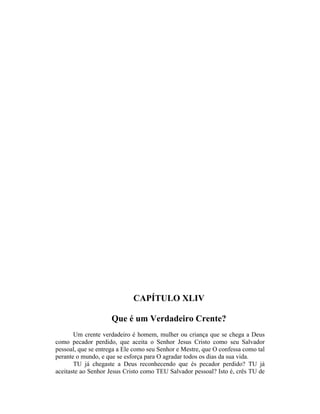 CAPÍTULO XLIV
Que é um Verdadeiro Crente?
Um crente verdadeiro é homem, mulher ou criança que se chega a Deus
como pecador perdido, que aceita o Senhor Jesus Cristo como seu Salvador
pessoal, que se entrega a Ele como seu Senhor e Mestre, que O confessa como tal
perante o mundo, e que se esforça para O agradar todos os dias da sua vida.
TU já chegaste a Deus reconhecendo que és pecador perdido? TU já
aceitaste ao Senhor Jesus Cristo como TEU Salvador pessoal? Isto é, crês TU de
 