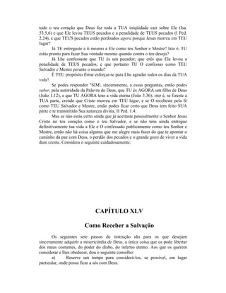 todo o teu coração que Deus fez toda a TUA iniqüidade cair sobre Ele (Isa.
53.5,6) e que Ele levou TEUS pecados e a penalidade de TEUS pecados (I Ped.
2.24), e que TEUS pecados estão perdoados agora porque Jesus morreu em TEU
lugar?
Já TE entregaste a ti mesmo a Ele como teu Senhor e Mestre? Isto é, TU
estás pronto para fazer Sua vontade mesmo quando contra o teu desejo?
Já Lhe confessaste que TU és um pecador; que crês que Ele levou a
penalidade de TEUS pecados, e que portanto TU O confessas como TEU
Salvador e Mestre perante o mundo?
É TEU propósito firme esforçar-te para Lhe agradar todos os dias da TUA
vida?
Se podes responder "SIM', sinceramente, a essas perguntas, então podes
saber, pela autoridade da Palavra de Deus, que TU és AGORA um filho de Deus
(João 1.12), e que TU AGORA tens a vida eterna (João 3.36); isto é, se fizeste a
TUA parte, crendo que Cristo morreu em TEU lugar, e se O recebeste pela fé
como TEU Salvador e Mestre, então podes ficar certo que Deus tem feito SUA
parte e te transmitido Sua natureza divina, II Ped. 1.4.
Mas se não estás certo ainda que já aceitaste pessoalmente o Senhor Jesus
Cristo no teu coração como o teu Salvador, e se não tens ainda entregue
definitivamente tua vida a Ele e O confessado publicamente como teu Senhor e
Mestre, então não há coisa alguma que me alegre mais fazer do que te apontar o
caminho da paz com Deus, o perdão dos pecados e o grande gozo de viver a vida
dum crente. Considera o seguinte cuidadosamente:
CAPÍTULO XLV
Como Receber a Salvação
Os seguintes sete passos de instrução são para os que desejam
sinceramente adquirir a misericórdia de Deus, a única coisa que os pode libertar
dos maus costumes, do poder do diabo, do inferno eterno. Aos que os querem
considerar e lhes obedecer, dou o seguinte conselho:
a) Reserve um tempo para considerá-los, se possível, em lugar
particular, onde possa ficar a sós com Deus.
 