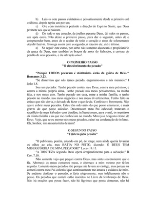 b) Leia os sete passos cuidadosa e pensativamente desde o primeiro até
o último, depois repita um por um.
c) Ore com insistência pedindo a direção do Espírito Santo, que Deus
promete aos que o buscam.
d) De todo o seu coração, de joelhos perante Deus, dê todos os passos,
um após outro. Não deixe o primeiro passo, para dar o segundo, antes de o
compreender bem, antes de o aceitar de todo o coração e antes de solenemente
decidir fazê-lo. Prossiga assim com o segundo, o terceiro etc, até o último.
e) Se seguir este curso, por certo não somente alcançará o propiciatório
da graça de Deus, mas também os braços de amor do Salvador, a certeza do
perdão de seus pecados, e da salvação atual.
O PRIMEIRO PASSO
"O descobrimento do pecado"
"Porque TODOS pecaram e destituídos estão da glória de Deus."
Romanos 3.23.
"Se dissermos que não temos pecado, enganamo-nos a nós mesmos," I
João 1.8.
Sou um pecador. Tenho pecado contra meu Deus, contra meu próximo, e
contra a minha própria alma. Tenho pecado nos meus pensamentos, na minha
fala, e nos meus atos. Tenho pecado em casa, entre a minha família, e tenho
pecado no mundo, nos meus negócios e nos meus divertimentos. Tenho feito as
coisas que não devia, e deixado de fazer o que devia. Confesso-o livremente. Não
quero cobrir meus pecados. Estes têm sido mais do que posso enumerar, e mais
graves do que posso calcular. Desonravam meu Pai celestial; tratavam o
sacrifício de meu Salvador com desdém; influenciavam, para o mal, os membros
da minha família e os que me conheciam no mundo. Mereço o desgosto eterno de
Deus. Vejo, que se eu morrer nos meus pecados, cairei na condenação do inferno.
Oh, Senhor, tem misericórdia de mim!
O SEGUNDO PASSO
"Tristeza pelo pecado"
"O publicano, porém, estando em pé, de longe, nem ainda queria levantar
os olhos ao céu, mas BATIA NO PEITO, dizendo: Ó DEUS TEM
MISERICÓRDIA DE MIM, PECADOR!" Lucas 18.13.
"A TRISTEZA segundo Deus opera arrependimento para a salvação," II
Cor. 7.10.
Não somente vejo que pequei contra Deus, mas sinto sinceramente que o
fiz. Aborreço os meus costumes maus, e aborreço a mim mesmo por tê-los
seguido. Lamento meus pecados não porque me levam ao castigo, mas porque os
cometi contra meu Pai celestial que continuamente me amava e cuidava de mim.
Se pudesse desfazer o passado, o faria alegremente; mas infelizmente não o
posso. Os pecados que cometi estão inscritos no Livro da lembrança de Deus.
Não há orações que possa fazer, não há lágrimas que possa derramar, não há
 