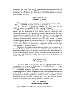lamentações que possa fazer, não há boas obras que possa desempenhar que
limpariam este registro terrível. Não há esperança para mim a não ser na
misericórdia de Jesus Cristo, que disse: "0 que vem a Mim de maneira nenhuma
o lançarei fora," João 6.37.
O TERCEIRO PASSO
"Confissão do pecado"
"O que encobre as suas transgressões, nunca prosperará, mas o que os
CONFESSA E DEIXA, alcançará misericórdia. Provérbios 28.13.
"Se CONFESSARMOS os nossos pecados, Ele é fiel e justo, para nos
perdoar os pecados e nos purificar de toda a injustiça," I João 1.9.
Não apenas sinto meus pecados, mas os declaro e os confesso livremente
perante Deus. Não me desculpo de os ter cometido. Pode ser verdade que muito
do mal que pratiquei foi por ignorância. Não conhecia a Deus, nem meu dever
para com Ele, nem a grandeza do meu Salvador em morrer por mim. Ignorava a
influência de meu comportamento e de meu exemplo sobre o próximo. Mas essa
ignorância realmente não me desculpa porque devia saber melhor. Devia ler a
minha Bíblia e atender aos que queriam ensinar-me. Devia pensar na minha alma
e clamar a Deus pedindo socorro. Mas não o fiz e portanto não tenho desculpas.
E aqui e agora confesso-me perante Deus um pecador culpado, sem desculpa,
merecendo Sua ira agora e eternamente.
Não apenas faço esta confissão ocultamente a Deus, mas porque pequei na
presença da minha família e dos que me conhecem, quero confessar meus
pecados e meu pesar sobre esses pecados, quando for possível, perante o povo do
Senhor, perante a minha família e perante o mundo. Não me envergonhava de
pecar na presença do próximo, agora não me envergonho de confessar isso
perante o próximo.
O QUARTO PASSO
"Largar o pecado"
"DEIXE o ímpio 0 SEU CAMINHO, e o homem maligno os seus
pensamentos, e se converta ao Senhor, que se compadecerá dele . . . porque
grandioso é em perdoar," Isaías 55.7.
Não apenas me vejo a mim mesmo como um pecador, e aborreço meus
pecados e os confesso perante Deus e os homens, mas certamente eu agora, pelo
auxílio de Deus, renuncio e abandono todos esses pecados. Não obstante qual
quer prazer que senti em os praticar em tempos passados, não obstante qualquer
proveito me oferecem no futuro, certamente aqui e agora, pela força que Deus me
concede, deixo-os a um lado e prometo que não os praticarei mais.
O QUINTO PASSO
"Pedir perdão dos pecados"
"Que PERDOA TODAS as tuas iniqüidades," Salmo 103.3.
 