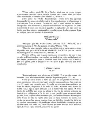 "Vinde então, e argüi-Me, diz o Senhor: ainda que os vossos pecados
sejam como a escarlata, eles se tornarão brancos como a neve; ainda que sejam
como o carmesim, se tornarão como a branca lã," Isaías 1.18.
Sinto como me rebelei descaradamente contra meu Pai celestial,
desprezando Seu amor, desobedecendo a Seus mandamentos e influenciando o
próximo para fazer o mesmo. Portanto eu, aqui e agora mesmo, de joelhos,
entrego-me a mim mesmo a Ele, rogando humildemente em oração que Ele tenha
misericórdia de mim, um miserável pecador, e suplicando-Lhe, pelo amor de
Cristo, a perdoar todos os meus pecados, a receber-me no Seu favor, apesar de eu
ser indigno, como um membro da Sua família.
O SEXTO PASSO
"Consagração"
"Qualquer que ME CONFESSAR DIANTE DOS HOMENS, eu o
confessarei diante de Meu Pai que está nos céus," Mateus 10.32.
"Mas vós sois a geração eleita, o sacerdócio real, a nação santa, o povo
adquirido, para que ANUNCIEIS AS VIRTUDES DAQUELE que vos chamou
das trevas para a Sua maravilhosa luz," I Pedro 2.9.
Prometo a Deus, aqui e agora mesmo, por seu auxílio e de todo o meu
coração, se Ele me perdoar e me receber, que desde já me esforçarei fielmente no
Seu serviço, prometendo gastar o resto dos meus dias fazendo todo o possível
para Sua glória, para o progresso do Seu reino, e pela salvação dos meus
semelhantes.
O SÉTIMO PASSO
"A fé"
"Porque pela graça sois salvos, por MEIO DA FÉ; e isto não vem de vós;
é dom de Deus. Não vem das obras, para que ninguém se glorie," Ef. 2.8,9.
Creio que Jesus Cristo, o Filho de Deus, na Sua grande misericórdia e
amor, morreu por mim, em meu lugar, levando meus pecados no Seu corpo, na
cruz. E, crendo isso, eu aqui e agora O recebo no meu coração como Quem me
salva do inferno, do pecado, e do poder do diabo. Aceito-O como Senhor da
minha vida, e aqui e agora consagro toda a minha vida para agradá-10. Jesus
Cristo diz na Bíblia que, se eu me chegar a Ele, Ele de maneira nenhuma me
lançará fora; e chego-me a Ele de todo o meu coração agora, como um pobre
pecador, fraco, culpado e buscando salvação, confiando somente no Seu sangue e
certo de que Ele não me rejeita. Creio que Ele neste momento me acolhe. Ele
perdoa-me agora. Seu sangue precioso limpa-me de todo o pecado. Ele foi ferido
por minhas transgressões; foi pisado por minhas iniqüidades; o castigo que eu
deveria sofrer caiu sobre Ele, e Ele o sofreu por mim. Sei que estou perdoado
agora. Louvado seja o Senhor! Jesus salva-me agora!
 