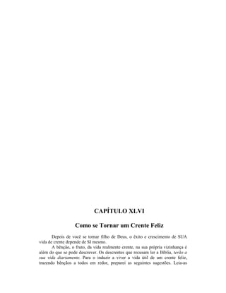 CAPÍTULO XLVI
Como se Tornar um Crente Feliz
Depois de você se tornar filho de Deus, o êxito e crescimento de SUA
vida de crente depende de SI mesmo.
A bênção, o fruto, da vida realmente crente, na sua própria vizinhança é
além do que se pode descrever. Os descrentes que recusam ler a Bíblia, terão a
sua vida diariamente. Para o induzir a viver a vida útil de um crente feliz,
trazendo bênçãos a todos em redor, preparei as seguintes sugestões. Leia-as
 