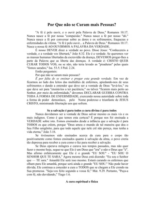 Por Que não se Curam mais Pessoas?
"A fé é pelo ouvir, e o ouvir pela Palavra de Deus," Romanos 10.17.
Nunca nasce a fé por nossa "compaixão." Nunca nasce a fé por nosso "dó."
Nunca nasce a fé por conversar sobre as dores e os sofrimentos, fraquezas e
enfermidades da vítima. "A fé é pelo ouvir... a Palavra de Deus." Romanos 10.17.
Nasce a nossa fé AO OUVIRMOS A PALAVRA DA VERDADE.
É nosso DEVER dizer a verdade ao povo. Disse Jesus: "Conhecereis a
verdade, e a verdade vos libertará," João 8.32. Ele é a verdade. Se queremos ver
as massas humanas libertadas da escravidão da doença, DEVEMOS pregar-lhes a
parte da Palavra que as liberta das doenças. A verdade é: CRISTO QUER
CURAR TODOS VOS, ou se não, não teria levado as "pisaduras" pelas quais
"fomos sarados," Isa. 53.5; I Ped. 2.24.
Então perguntais:
Por que não se saram mais pessoas?
Ê por falta de se ensinar e pregar esta grande verdade. Em vez de
ficarmos ao lado dos leitos das multidões de enfermos, apiedando-nos de seus
sofrimentos e dando a entender que deve ser a vontade de Deus "levá-los," ou
que deve ser para "ensiná-los a ter paciência," ou talvez "ficarem mais perto ao
Senhor, por meio da enfermidade," devemos DECLARAR GUERRA CONTRA
TODA A FORMA DE ENFERMIDADE, exercendo nossa autoridade sobre toda
a forma de poder demoníaco, pelo Nome poderoso e triunfante de JESUS
CRISTO, ministrando libertação aos que sofrem.
Se a salvação é para todos a cura divina é para todos
Nunca duvidamos ser a vontade de Deus salvar mesmo os mais vis e os
mais indignos. Como é que temos esta certeza? É porque nos foi ensinada a
VERDADE sobre isto. Fomos ensinados desde a infância que a salvação é para
TODOS os que crêem, porque "Deus amou o mundo de tal maneira que deu o
Seu Filho unigênito, para que todo aquele que nele crê não pereça, mas tenha a
vida eterna," João 3.16.
Se tivéssemos sido ensinados acerca da cura para o corpo tão
positivamente como fomos ensinados quanto à salvação da alma, o povo creria
tão depressa para receber a cura como o faz para receber a salvação.
Se Deus operava milagres e curava nos tempos passados, mas não quer
fazer o mesmo hoje, segue-se que Ele é um Deus que "era" e não o Deus que "é".
Mas afirmo enfaticamente que Ele é o grande "EU SOU" - "EU SOU O
SENHOR QUE TE SARA," Agora mesmo Deus está dizendo: "Eu sou o Senhor
que — TE sara." Amanhã Ele será isso mesmo. Estará curando os enfermos que
olham para Ele amanhã, porque será ainda o grande "EU SOU." Não pode haver
dúvida; Ele continua a conceder a cura a TODOS que se chegam a Ele crendo na
Sua promessa. "Seja-vos feito segundo a vossa fé," Mat. 9.29. Portanto, "Peça-a
com fé, não duvidando," Tiago 1.6.
A cura espiritual e física
 