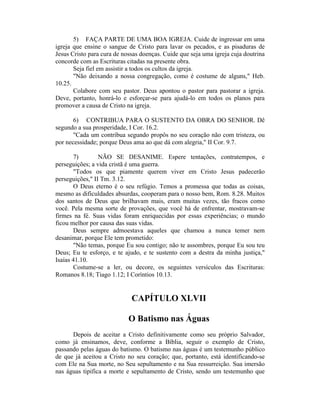 5) FAÇA PARTE DE UMA BOA IGREJA. Cuide de ingressar em uma
igreja que ensine o sangue de Cristo para lavar os pecados, e as pisaduras de
Jesus Cristo para cura de nossas doenças. Cuide que seja uma igreja cuja doutrina
concorde com as Escrituras citadas na presente obra.
Seja fiel em assistir a todos os cultos da igreja.
"Não deixando a nossa congregação, como é costume de alguns," Heb.
10.25.
Colabore com seu pastor. Deus apontou o pastor para pastorar a igreja.
Deve, portanto, honrá-lo e esforçar-se para ajudá-lo em todos os planos para
promover a causa de Cristo na igreja.
6) CONTRIBUA PARA O SUSTENTO DA OBRA DO SENHOR. Dê
segundo a sua prosperidade, I Cor. 16.2.
"Cada um contribua segundo propôs no seu coração não com tristeza, ou
por necessidade; porque Deus ama ao que dá com alegria," II Cor. 9.7.
7) NÃO SE DESANIME. Espere tentações, contratempos, e
perseguições; a vida cristã é uma guerra.
"Todos os que piamente querem viver em Cristo Jesus padecerão
perseguições," II Tm. 3.12.
O Deus eterno é o seu refúgio. Temos a promessa que todas as coisas,
mesmo as dificuldades absurdas, cooperam para o nosso bem, Rom. 8.28. Muitos
dos santos de Deus que brilhavam mais, eram muitas vezes, tão fracos como
você. Pela mesma sorte de provações, que você há de enfrentar, mostravam-se
firmes na fé. Suas vidas foram enriquecidas por essas experiências; o mundo
ficou melhor por causa das suas vidas.
Deus sempre admoestava aqueles que chamou a nunca temer nem
desanimar, porque Ele tem prometido:
"Não temas, porque Eu sou contigo; não te assombres, porque Eu sou teu
Deus; Eu te esforço, e te ajudo, e te sustento com a destra da minha justiça,"
Isaías 41.10.
Costume-se a ler, ou decore, os seguintes versículos das Escrituras:
Romanos 8.18; Tiago 1.12; I Coríntios 10.13.
CAPÍTULO XLVII
O Batismo nas Águas
Depois de aceitar a Cristo definitivamente como seu próprio Salvador,
como já ensinamos, deve, conforme a Bíblia, seguir o exemplo de Cristo,
passando pelas águas do batismo. O batismo nas águas é um testemunho público
de que já aceitou a Cristo no seu coração; que, portanto, está identificando-se
com Ele na Sua morte, no Seu sepultamento e na Sua ressurreição. Sua imersão
nas águas tipifica a morte e sepultamento de Cristo, sendo um testemunho que
 