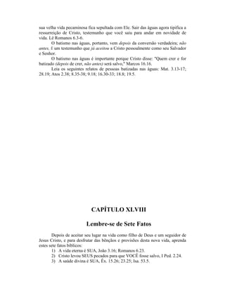 sua velha vida pecaminosa fica sepultada com Ele. Sair das águas agora tipifica a
ressurreição de Cristo, testemunho que você saiu para andar em novidade de
vida. Lê Romanos 6.3-6.
O batismo nas águas, portanto, vem depois da conversão verdadeira; não
antes, Ê um testemunho que já aceitou a Cristo pessoalmente como seu Salvador
e Senhor.
O batismo nas águas é importante porque Cristo disse: "Quem crer e for
batizado (depois de crer, não antes) será salvo," Marcos 16.16.
Leia os seguintes relatos de pessoas batizadas nas águas: Mat. 3.13-17;
28.19; Atos 2.38; 8.35-38; 9.18; 16.30-33; 18.8; 19.5.
CAPÍTULO XLVIII
Lembre-se de Sete Fatos
Depois de aceitar seu lugar na vida como filho de Deus e um seguidor de
Jesus Cristo, e para desfrutar das bênçãos e provisões desta nova vida, aprenda
estes sete fatos bíblicos:
1) A vida eterna é SUA, João 3.16; Romanos 6.23.
2) Cristo levou SEUS pecados para que VOCÊ fosse salvo, I Ped. 2.24.
3) A saúde divina é SUA, Êx. 15.26; 23.25; Isa. 53.5.
 