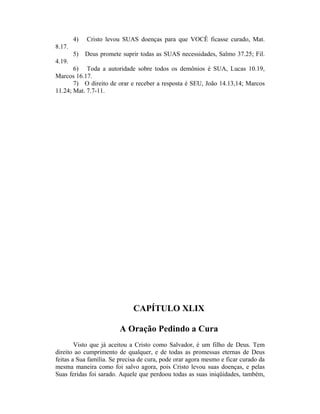4) Cristo levou SUAS doenças para que VOCÊ ficasse curado, Mat.
8.17.
5) Deus promete suprir todas as SUAS necessidades, Salmo 37.25; Fil.
4.19.
6) Toda a autoridade sobre todos os demônios é SUA, Lucas 10.19,
Marcos 16.17.
7) O direito de orar e receber a resposta é SEU, João 14.13,14; Marcos
11.24; Mat. 7.7-11.
CAPÍTULO XLIX
A Oração Pedindo a Cura
Visto que já aceitou a Cristo como Salvador, é um filho de Deus. Tem
direito ao cumprimento de qualquer, e de todas as promessas eternas de Deus
feitas a Sua família. Se precisa de cura, pode orar agora mesmo e ficar curado da
mesma maneira como foi salvo agora, pois Cristo levou suas doenças, e pelas
Suas feridas foi sarado. Aquele que perdoou todas as suas iniqüidades, também,
 
