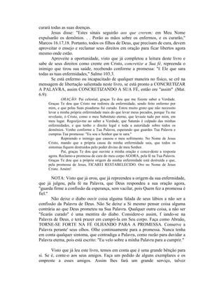 curará todas as suas doenças.
Jesus disse: "Estes sinais seguirão aos que crerem; em Meu Nome
expulsarão os demônios. . . Porão as mãos sobre os enfermos, e os curarão,"
Marcos 16.17,18. Portanto, todos os filhos de Deus, que precisam de cura, devem
aproveitar o ensejo e reclamar seus direitos em oração para ficar libertos agora
mesmo onde estão.
Aproveite a oportunidade, visto que já completou a leitura deste livro e
sabe de seus direitos como crente em Cristo, concretize a Sua fé, repreenda o
inimigo que tirou sua saúde, recebendo conforme a promessa: "É Ele que sara
todas as tuas enfermidades," Salmo 103.3.
Se está enfermo ou incapacitado de qualquer maneira no físico, se crê na
mensagem de libertação salientada neste livro, se está pronto a CONCRETIZAR
A PALAVRA, assim CONCRETIZANDO A SUA FÉ, então ore "assim" .(Mat.
6.9):
ORAÇÃO: Pai celestial, graças Te dou que me fizeste saber a Verdade.
Graças Te dou que Cristo me redimiu da enfermidade, sendo feito enfermo por
mim, e que pelas Suas pisaduras fui curado. Estou muito grato que não necessito
levar a minha própria enfermidade mais do que levar meus pecados, porque Tu me
revelaste, ó Cristo, como o meu Substituto eterno, que levaste tudo por mim, em
meu lugar. Regozijo-me ao saber a Verdade, que Satanás é culpado das minhas
enfermidades, e que tenho o direito legal e toda a autoridade sobre todos os
demônios. Venho conforme a Tua Palavra, esperando que guardes Tua Palavra e
cumpras Tua promessa: "Eu sou o Senhor que te sara."
Repreendo o inimigo que causou o meu sofrimento. No Nome de Jesus
Cristo, mando que a própria causa da minha enfermidade saia, que todos os
sintomas fiquem destruídos pelo poder divino de meu Senhor.
Pai, graças Te dou que ouviste a minha oração e conce-deste a resposta
agora. Reclamo-a promessa de cura do meu corpo AGORA, pela fé na Tua Palavra.
Graças Te dou que a própria origem da minha enfermidade está destruída e que,
pela promessa de Jesus, FICAREI RESTABELECIDO. Oro no Nome de Jesus
Cristo. Amém!
NOTA: Visto que já orou, que já repreendeu a origem da sua enfermidade,
que já julgou, pela fé na Palavra, que Deus respondeu a sua oração agora,
"guarda firme a confissão da esperança, sem vacilar, pois Quem fez a promessa é
fiel."
Não deixe o diabo ouvir coisa alguma falada de seus lábios a não ser a
confissão da Palavra de Deus. Não Se deixe a Si mesmo pensar coisa alguma
contrária ao que Deus prometeu na Sua Palavra. Qualquer outra coisa, a não ser
"ficarás curado" é uma mentira do diabo. Considere-o assim, f iando-se na
Palavra de Deus, e terá prazer em cumpri-la em Seu corpo. Faça como Abraão,
TORNE-SE FORTE NA FÉ OLHANDO PARA A PROMESSA. Conserve a
Palavra perante' seus olhos. Olhe continuamente para a promessa. Nunca tenha
em conta qualquer sintoma, que contradiga a Palavra, como razão para duvidar a
Palavra eterna, pois está escrito: "Eu velo sobre a minha Palavra para a cumprir."
Visto que já leu este livro, temos em conta que é uma grande bênção para
si. Se é, conte-o aos seus amigos. Faça um pedido de alguns exemplares e os
empreste a esses amigos. Assim lhes fará um grande serviço, talvez
 